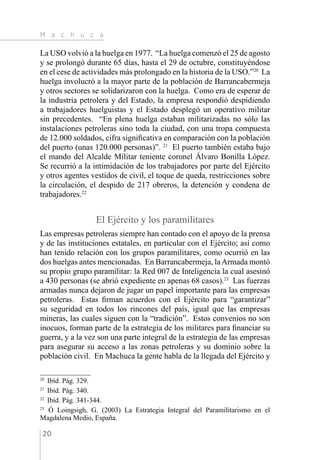 M a c h u c a
20
La USO volvió a la huelga en 1977. “La huelga comenzó el 25 de agosto
y se prolongó durante 65 días, hasta el 29 de octubre, constituyéndose
en el cese de actividades más prolongado en la historia de la USO.”20
La
huelga involucró a la mayor parte de la población de Barrancabermeja
y otros sectores se solidarizaron con la huelga. Como era de esperar de
la industria petrolera y del Estado, la empresa respondió despidiendo
a trabajadores huelguistas y el Estado desplegó un operativo militar
sin precedentes. “En plena huelga estaban militarizadas no sólo las
instalaciones petroleras sino toda la ciudad, con una tropa compuesta
de 12.000 soldados, cifra significativa en comparación con la población
del puerto (unas 120.000 personas)”. 21
El puerto también estaba bajo
el mando del Alcalde Militar teniente coronel Álvaro Bonilla López.
Se recurrió a la intimidación de los trabajadores por parte del Ejército
y otros agentes vestidos de civil, el toque de queda, restricciones sobre
la circulación, el despido de 217 obreros, la detención y condena de
trabajadores.22
El Ejército y los paramilitares
Las empresas petroleras siempre han contado con el apoyo de la prensa
y de las instituciones estatales, en particular con el Ejército; así como
han tenido relación con los grupos paramilitares, como ocurrió en las
dos huelgas antes mencionadas. En Barrancabermeja, laArmada montó
su propio grupo paramilitar: la Red 007 de Inteligencia la cual asesinó
a 430 personas (se abrió expediente en apenas 68 casos).23
Las fuerzas
armadas nunca dejaron de jugar un papel importante para las empresas
petroleras. Estas firman acuerdos con el Ejército para “garantizar”
su seguridad en todos los rincones del país, igual que las empresas
mineras, las cuales siguen con la “tradición”. Estos convenios no son
inocuos, forman parte de la estrategia de los militares para financiar su
guerra, y a la vez son una parte integral de la estrategia de las empresas
para asegurar su acceso a las zonas petroleras y su dominio sobre la
población civil. En Machuca la gente habla de la llegada del Ejército y
20 
Ibíd. Pág. 329.
21 
Ibíd. Pág. 340.
22 
Ibíd. Pág. 341-344.
23 
Ó Loingsigh, G. (2003) La Estrategia Integral del Paramilitarismo en el
Magdalena Medio, España.
 