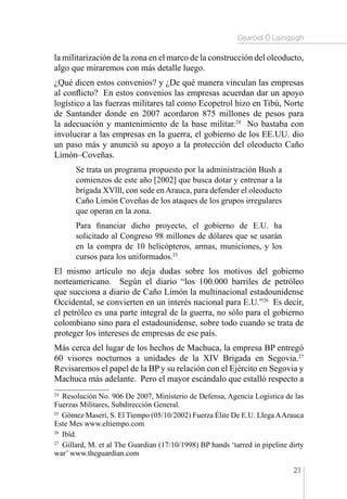 Gearóid Ó Loingsigh
21
la militarización de la zona en el marco de la construcción del oleoducto,
algo que miraremos con más detalle luego.
¿Qué dicen estos convenios? y ¿De qué manera vinculan las empresas
al conflicto? En estos convenios las empresas acuerdan dar un apoyo
logístico a las fuerzas militares tal como Ecopetrol hizo en Tibú, Norte
de Santander donde en 2007 acordaron 875 millones de pesos para
la adecuación y mantenimiento de la base militar.24
No bastaba con
involucrar a las empresas en la guerra, el gobierno de los EE.UU. dio
un paso más y anunció su apoyo a la protección del oleoducto Caño
Limón–Coveñas.
Se trata un programa propuesto por la administración Bush a
comienzos de este año [2002] que busca dotar y entrenar a la
brigada XVlll, con sede enArauca, para defender el oleoducto
Caño Limón Coveñas de los ataques de los grupos irregulares
que operan en la zona.
Para financiar dicho proyecto, el gobierno de E.U. ha
solicitado al Congreso 98 millones de dólares que se usarán
en la compra de 10 helicópteros, armas, municiones, y los
cursos para los uniformados.25
El mismo artículo no deja dudas sobre los motivos del gobierno
norteamericano. Según el diario “los 100.000 barriles de petróleo
que succiona a diario de Caño Limón la multinacional estadounidense
Occidental, se convierten en un interés nacional para E.U.”26
Es decir,
el petróleo es una parte integral de la guerra, no sólo para el gobierno
colombiano sino para el estadounidense, sobre todo cuando se trata de
proteger los intereses de empresas de ese país.
Más cerca del lugar de los hechos de Machuca, la empresa BP entregó
60 visores nocturnos a unidades de la XIV Brigada en Segovia.27
Revisaremos el papel de la BP y su relación con el Ejército en Segovia y
Machuca más adelante. Pero el mayor escándalo que estalló respecto a
24 
Resolución No. 906 De 2007, Ministerio de Defensa, Agencia Logística de las
Fuerzas Militares, Subdirección General.
25 
Gómez Maseri, S. El Tiempo (05/10/2002) Fuerza Élite De E.U. LlegaAArauca
Este Mes www.eltiempo.com
26 
Ibíd.
27 
Gillard, M. et al The Guardian (17/10/1998) BP hands ‘tarred in pipeline dirty
war’ www.theguardian.com
 