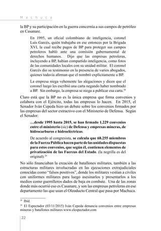 M a c h u c a
22
la BP y su participación en la guerra concernía a sus campos de petróleo
en Casanare.
En 1995, un oficial colombiano de inteligencia, coronel
Luís Garcés, quién trabajaba en ese entonces por la Brigada
XVI, la cual recibe pagos de BP para proteger sus campos
petroleros habló ante una comisión gubernamental de
derechos humanos. Dijo que las empresas petroleras,
incluyendo a BP, habían compartido inteligencia, como fotos
de las comunidades locales con su unidad militar. El coronel
Garcés dio su testimonio en la presencia de varios abogados,
quienes todavía afirman que el nombró explícitamente a BP.
La empresa niega vehemente las alegaciones y dicen que el
coronel luego les escribió una carta negando haber nombrado
a BP. Sin embargo, la empresa se niega a publicar esa carta.28
Claro está que la BP no es la única empresa que firma convenios y
colabora con el Ejército, todas las empresas lo hacen. En 2015, el
Senador Iván Cepeda hizo un debate sobre los convenios firmados por
las empresas del sector extractivo con el Ministerio de Defensa. Según
el Senador:
…desde 1995 hasta 2015, se han firmado 1.229 convenios
entre el ministerio (sic) de Defensa y empresas mineras, de
hidrocarburos e hidroeléctricas.
De acuerdo al congresista, se calcula que 68.255 miembros
delaFuerzaPúblicahacenpartedelasunidadesdispuestas
para estos convenios, que según él, contienen elementos de
privatización de las Fuerzas del Estado. (la negrilla es del
original).29
No sólo financiaban la creación de batallones militares, también a las
estructuras militares involucradas en las ejecuciones extrajudiciales
conocidas como “falsos positivos”, donde los militares vestían a civiles
con uniformes militares para luego asesinarlos y presentarlos a los
medios como guerrilleros dados de baja en combate. Una de las zonas
donde más ocurrió eso es Casanare, y son las empresas petroleras en ese
departamento las que usan el Oleoducto Central que pasa por Machuca.
28 
Ibíd.
29 
El Espectador (03/11/2015) Iván Cepeda denuncia convenios entre empresas
mineras y batallones militares www.elespectador.com
 