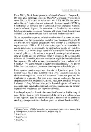 Gearóid Ó Loingsigh
23
Entre 2002 y 2014, las empresas petroleras de Casanare, Ecopetrol y
BP entre ellas (entonces socios de OCENSA), firmaron 40 convenios
entre 2002 y 2014 por un valor total de $ 209.488.539.666 pesos
colombianos.30
Según el mismo informe del Senador Cepeda, OCENSA
tiene firmado un convenio con el Batallón Especial Energético Vial No.
6 en Miraflores, Boyacá. En cercanías con Machuca existen varios
batallones especiales, como en Zaragoza y Segovia, donde las empresas
Mineros S.A. y Frontino Gold Mines tienen su propio batallón.31
No es sorprendente que no se hable mucho sobre los nexos de estas
empresas y las fuerzas armadas estatales, pues la misma Comisión II
del Senado tuvo muchas dificultades para acceder a la información
supuestamente pública. El informe señala que “a esta comisión le
consta que obtener la información para este debate ha sido un verdadero
via crucis.”32
La reserva ilegal sobre esta información se debe en parte
a que el gobierno colombiano y los petroleros no quieren demostrar
ante el mundo que las empresas ponen y disponen de las unidades
militares en Colombia, unidades que actúan según la conveniencia de
las empresas. De todos los convenios revisados para el debate en el
Senado, 61,4% correspondían al sector de hidrocarburos.33
No puede
haber duda: las empresas petroleras son una parte activa de la guerra.
Las empresas pueden alegar que financiar al Ejército es parte de la
normativa del país y ellas cumplen con la ley o, teniendo en cuenta la
situación de seguridad, es un mal necesario. Puede ser, pero eso las
involucra en la guerra, y les guste o no, pone en duda que ellas sean
amparadas por los Convenios de Ginebra. Pues, los Convenios protegen
los bienes civiles y únicamente se puede destruir lo que es militarmente
necesario, pero siendo ellas parte del conflicto, su capacidad de generar
ingresos está relacionada con su potencial bélico.
Los abogados pueden discutir el tema de los Convenios de Ginebra y el
papel de las empresas en la financiación de la guerra y la militarización
de las regiones, pero es indiscutible que la relación de las empresas
con los grupos paramilitares las hace parte, no sólo de la criminalidad,
30 
Cepeda Castro, I. (2015) Convenios entre empresas del sector minero-energético
y fuerza pública, Comisión II del Senado, Bogotá, Pág. 66.
31 
Ibíd. Pág. 8.
32 
Ibíd. Pág. 24.
33 
Ibíd. Pág. 16
 