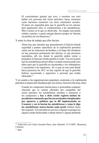 Gearóid Ó Loingsigh
25
El conocimiento general que tuve, a nosotros nos tocó
hablar con personas del sector petrolero, hacer reuniones
como hacíamos reuniones con otros estamentos sociales.
El pacto era seguridad para que la guerrilla no les atacara,
pero igualmente ellos se comprometían a las autodefensas.
Más o menos es lo que yo observaba. En ningún caso puedo
señalar cuantías, o quien entregó dineros porque mi función
era política no era financiera.36
Y sobre la clase de trabajo que ellos hacían:
Ahora hay que entender que generalmente el Ejército brinda
seguridad a puntos específicos de la explotación petrolera
como son las estaciones de bombeo, a lo largo del oleoducto
no hay presencia permanente del ejército, es una presencia
esporádica, allí era donde la guerrilla podría entrar a
perjudicar la línea por donde pasaba el crudo. Esa era la parte
que las autodefensas preservaban o cuando construyendo esos
tubos para que la guerrilla no incomodara a los trabajadores
o secuestrara a los ingenieros. Se ve que en esta zona donde
hacia presencia las ACC no hay registro de que la guerrilla
hubiera secuestrado a ingenieros o personal que estaba
laborando.37
Y en cuanto a las organizaciones populares contrarias a la explotación
petrolera o al paso del oleoducto por sus tierras, Salomón fue muy claro:
Cuando los campesinos hacían paros o protestaban cualquier
situación que se sentían afectados por compañías del
sector petrolero las autodefensas entraban a amenazar a
los campesinos y hay o debe existir registro incluso de
presidentescomunalesquefueronasesinadosodesplazados
por oponerse a políticas que la BP implementaba en
Casanare y eso lo hacían las autodefensas y como le digo
las autodefensas nunca hacían nada gratis (énfasis fuera
del original). Si le prestaba un servicio a alguien es porque ese
alguien estaba financiando o dando dinero o alguna prebenda
36 
Entrevista con Carlos Guzmán Daza, alias Salomón 11/11/2007, Monterrey,
Casanare.
37 
Ibíd.
 