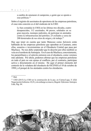 M a c h u c a
26
a cambio de amenazar al campesino, a gente que se oponía a
esas políticas.38
Sobre el registro de asesinatos de opositores de las empresas petroleras,
el caso más concreto es el del sindicato de la USO:
Le han costado[a la USO] en las últimas tres décadas, cuatro
desaparecidos, 112 asesinados, 46 presos, señalados en su
gran mayoría, montajes judiciales, de participar en atentados
contra la infraestructura del petróleo; 25 exiliados y cerca de
200 desterrados de sus sitios de origen y de trabajo.39
Hay que tener en cuenta que tanto Mancuso como Salomón están
hablando de las empresas petroleras que operaban en Casanare, entre
ellas, usuarios e inversionistas en el Oleoducto Central que pasa por
Machuca. No nos debe sorprender que lo descrito por ellos también se
veía en el nordeste deAntioquia. En el caso de Machuca, concretamente,
los paramilitares y el ejército entraron con el oleoducto, como veremos
más adelante. Por ahora, podemos afirmar que las empresas petroleras
en todo el país no son ajenas al conflicto, por el contrario, participan
activa y directamente en el mismo. He aquí el primer elemento del
contexto de la voladura del oleoducto de OCENSA el 18 de octubre de
1998 y el porqué de los atentados contra los oleoductos.
38 
Ibíd.
39 
USO (2015) La USO en la construcción de la paz, en Currea-Lugo, V. (Ed)
Negociación Gobierno–ELN y sin embargo se mueve, Bogotá: Ediciones Ántropos
Ltda, Pág. 84.
 