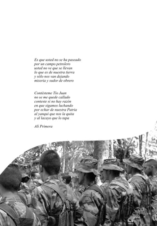 Es que usted no se ha paseado
por un campo petrolero
usted no ve que se llevan
lo que es de nuestra tierra
y sólo nos van dejando
miseria y sudor de obrero
Contésteme Tío Juan
no se me quede callado
conteste si no hay razón
en que sigamos luchando
por echar de nuestra Patria
al yanqui que nos la quita
y al lacayo que lo tapa
Alí Primera
 