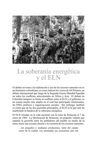 La soberanía energética
y el ELN
El debate en torno a la explotación y uso de los recursos naturales no es
un fenómeno colombiano, es como indican los versos deAlí Primera, un
debate internacional que luego de la Segunda Guerra Mundial figuraba
en todos los conflictos anticoloniales en África y Asia. El debate en
Colombia tampoco se limita al conflicto entre el ELN y el gobierno, es
un asunto mucho más amplio en el cual han participado intelectuales,
las ONG, políticos y organizaciones sociales. Sin embargo, también
es cierto que de las dos guerrillas principales, el ELN es la que más ha
enarbolado la bandera de la soberanía energética.
El ELN irrumpe en la vida nacional con la toma de Simacota el 7 de
enero de 1965. La Declaración de Simacota, un pequeño volante que
repartió la guerrilla entre los pobladores del pueblo en medio de la
toma, hacía una escueta alusión a la cuestión de los recursos naturales.
…los pequeños y medianos productores, tanto del campo
como de la ciudad, ven arruinadas sus economías ante tan
 
