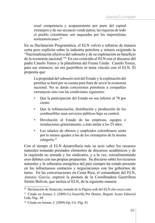 Gearóid Ó Loingsigh
29
cruel competencia y acaparamiento por parte del capital
extranjero y de sus secuaces vende patria; las riquezas de todo
el pueblo colombiano son saqueadas por los imperialistas
norteamericanos.40
En su Declaración Programática, el ELN volvió a referirse de manera
corta pero explícita sobre la industria petrolera y minera exigiendo la
“Nacionalización efectiva del subsuelo y de su explotación en beneficio
de la economía nacional.”41
En eso coincidía el ELN con el discurso del
padre Camilo Torres y la plataforma del Frente Unido. Camilo Torres,
para ese entonces, no era guerrillero ni tenía vínculo con el ELN. Él
proponía que:
La propiedad del subsuelo será del Estado y la explotación del
petróleo se hará por su cuenta para fines de servir la economía
nacional. No se darán concesiones petroleras a compañías
extranjeras sino con las condiciones siguientes:
•	 Que la participación del Estado no sea inferior al 70 por
ciento.
•	 Que la refinanciación, distribución y producción de los
combustibles sean servicios públicos bajo su control.
•	 Devolución al Estado de las empresas, equipos e
instalaciones gratuitamente, a más tardar a los 25 años.
•	 Los salarios de obreros y empleados colombianos serán
por lo menos iguales a los de los extranjeros de la misma
categoría.42
Con el tiempo el ELN desarrollaría más su tesis sobre los recursos
naturales tomando prestados elementos de discursos académicos y de
la izquierda no armada y los sindicatos, y a la vez, retroalimentando
esos debates con sus propias propuestas. Su discurso sobre los recursos
naturales y la soberanía energética del país siempre ha estado presente
en los infructuosos contactos y negociaciones con los gobiernos de
turno. En las conversaciones en Costa Rica, el comandante del ELN,
Antonio García, expresó la postura de la Coordinadora Guerrillera
Simón Bolívar, que incluía el ELN, de la siguiente manera:
40 
Declaración de Simacota, tomada de la Página web del ELN eln-voces.com
41 
Citado en Arenas, J. (2009) La Guerrilla Por Dentro, Bogotá: Icono Editorial
Ltda, Pág.. 68
42 
Citado en Arenas, J. (2009) Op. Cit. Pág. 81
 