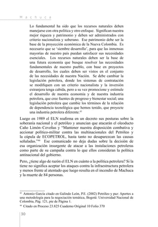 M a c h u c a
30
Lo fundamental ha sido que los recursos naturales deben
manejarse con otra política y otro enfoque. Significan nuestra
mejor riqueza y patrimonio y deben ser administrados con
criterio nacionalista y soberano. Ese patrimonio debe ser la
base de la proyección económica de la Nueva Colombia. Es
necesario que se ‘siembre desarrollo’, para que las inmensas
mayorías de nuestro país puedan satisfacer sus necesidades
esenciales. Los recursos naturales deben ser la base de
una futura economía que busque resolver las necesidades
fundamentales de nuestro pueblo, con base en proyectos
de desarrollo, los cuales deben ser vistos en el conjunto
de las necesidades de nuestra Nación. Se debe cambiar la
legislación petrolera, donde los sistemas de contratación
se modifiquen con un criterio nacionalista y la inversión
extranjera tenga cabida, pero a su vez promocione y estimule
el desarrollo de nuestra economía y de nuestra industria
petrolera, que cree fuentes de progreso y bienestar social; una
legislación petrolera que cambie los términos de la relación
de dependencia tecnológica que hemos tenido, que proyecte
una industria petrolera diferente.43
Luego en 1989 el ELN reafirma en un decreto sus posturas sobre la
soberanía nacional y el petróleo y anuncian que atacarán el oleoducto
Caño Limón–Coveñas y “Mantener nuestra disposición combativa y
accionar político-militar contra las multinacionales del Petróleo y
la cúpula de ECOPETROL, hasta tanto no desaparezcan las causas
señaladas.”44
Ese comunicado no deja dudas sobre la decisión de
esa organización insurgente de atacar a las instalaciones petroleras
como parte de su campaña contra lo que ellos consideran la política
antinacional del gobierno.
Pero, ¿tiene algo de razón el ELN en cuánto a la política petrolera? Si la
tiene no significa aceptar los ataques contra la infraestructura petrolera
y menos frente al atentado que luego resulta en el incendio de Machuca
y la muerte de 84 personas.
43 
Antonio García citado en Galindo León, P.E. (2002) Petróleo y paz: Aportes a
una metodología para la negociación temática, Bogotá: Universidad Nacional de
Colombia, Pág. 121, pie de Página 1.
44 
Citado en Proceso 23.825 Cuaderno Original 10 Folio 370
 