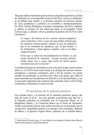 Gearóid Ó Loingsigh
31
Hayqueseñalarclaramentequelascríticasalapolíticapetroleraylafalta
de soberanía no son propiedad exclusiva del ELN, como ya señalamos
es un debate muy amplio y su postura coincide con diversos puntos
de vista académicos y políticos en Colombia e internacionalmente.
En 2014, Nicolás Rodríguez el primer comandante del ELN, reafirmó
y ratificó su postura en una entrevista dada al investigador Víctor
Currea-Lugo, y además volvió a justificar la postura del ELN de volar
oleoductos.
Lo trágico del destino de los recursos minero-energéticos
como el petróleo y otros, es que son convertidos en botín para
las empresas transnacionales, además de que los gobiernos
que se les subordina les agradecen, que ‘le den empleo’ a
los trabajadores y dejen algunas ‘regalías’; esto es sin duda,
vergüenza patria.
Evitar que se roben tan descaradamente los bienes, es una
acción elemental de soberanía. Nuestro accionar político-
militar busca esto y como toda acción de fuerza genera
contradicciones por su alcance.45
La justificación por los atentados es una cosa, pero lo que vamos a mirar
ahora es si el ELN tiene razón frente a la entrega de recursos minero-
energéticos a intereses extranjeros, pues a fin de cuentas, ese grupo
siempre ha justificado su accionar más sobre este punto, que sobre el
apoyo prestado por las petroleras al Ejército y a los paramilitares; y esa
es una parte importante del contexto para entender cómo el ELN llegó
a dinamitar al Oleoducto Central ese día.
El nacimiento de la industria petrolera
Una mirada breve a la historia de la industria petrolera parece dar
algo de razón al ELN. Los dos grandes yacimientos que dan luz a
la industria petrolera en Colombia son la Concesión Mares en el
Magdalena Medio y la Concesión Barco en el Norte de Santander.
Ambas concesiones fueron muy controversiales en su momento, por la
corrupción e ilegalidad entorno a su entrega a dos criminales: Roberto
de Mares y el general Virgilio Barco, patriarca de la familia Barco,
45 
Entrevista de Currea-Lugo, V. con Gabino, Los Grandes Cambios Son Obra de
Varias Generaciones, (copia electrónica)
 