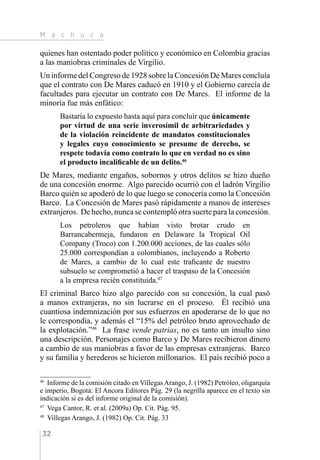 M a c h u c a
32
quienes han ostentado poder político y económico en Colombia gracias
a las maniobras criminales de Virgilio.
Un informe del Congreso de 1928 sobre la Concesión De Mares concluía
que el contrato con De Mares caducó en 1910 y el Gobierno carecía de
facultades para ejecutar un contrato con De Mares. El informe de la
minoría fue más enfático:
Bastaría lo expuesto hasta aquí para concluir que únicamente
por virtud de una serie inverosímil de arbitrariedades y
de la violación reincidente de mandatos constitucionales
y legales cuyo conocimiento se presume de derecho, se
respete todavía como contrato lo que en verdad no es sino
el producto incalificable de un delito.46
De Mares, mediante engaños, sobornos y otros delitos se hizo dueño
de una concesión enorme. Algo parecido ocurrió con el ladrón Virgilio
Barco quién se apoderó de lo que luego se conocería como la Concesión
Barco. La Concesión de Mares pasó rápidamente a manos de intereses
extranjeros. De hecho, nunca se contempló otra suerte para la concesión.
Los petroleros que habían visto brotar crudo en
Barrancabermeja, fundaron en Delaware la Tropical Oil
Company (Troco) con 1.200.000 acciones, de las cuales sólo
25.000 correspondían a colombianos, incluyendo a Roberto
de Mares, a cambio de lo cual este traficante de nuestro
subsuelo se comprometió a hacer el traspaso de la Concesión
a la empresa recién constituida.47
El criminal Barco hizo algo parecido con su concesión, la cual pasó
a manos extranjeras, no sin lucrarse en el proceso. Él recibió una
cuantiosa indemnización por sus esfuerzos en apoderarse de lo que no
le correspondía, y además el “15% del petróleo bruto aprovechado de
la explotación.”48
La frase vende patrias, no es tanto un insulto sino
una descripción. Personajes como Barco y De Mares recibieron dinero
a cambio de sus maniobras a favor de las empresas extranjeras. Barco
y su familia y herederos se hicieron millonarios. El país recibió poco a
46 
Informe de la comisión citado en Villegas Arango, J. (1982) Petróleo, oligarquía
e imperio, Bogotá: El Ancora Editores Pág. 29 (la negrilla aparece en el texto sin
indicación si es del informe original de la comisión).
47 
Vega Cantor, R. et al. (2009a) Op. Cit. Pág. 95.
48 
Villegas Arango, J. (1982) Op. Cit. Pág. 33
 