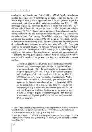M a c h u c a
34
cambio de estas maniobras. Entre 1939 y 1975, el Estado colombiano
recibió poco más de 53 millones de dólares, según los cálculos de
Renán Vega Cantor y Mario Aguilera Peña.49
En esta primera etapa “La
industria del petróleo, en el período comprendido entre 1921 y 1957,
introdujo al país 127 millones de dólares y retiró por utilidades 1.137
millones de dólares, lo que arroja como utilidad líquida para dicha
industria el 807%.”50
Pero, eso era entonces, dirán algunos, que hoy
en día la industria ha ido mejorando y modernizándose, y la situación
no sería tan mala. Sin embargo, la realidad es distinta. Óscar Vanegas
argumenta que durante los años 60 a 70, las cosas mejoraron, cambió
el modelo de contratación y esos “cambios condujeron la participación
del país en la renta petrolera a niveles superiores al 75%.”51
Pero esos
cambios no duraron mucho, ya para los noventa el gobierno de César
Gaviria tenía un plan de privatización y entrega de la industria petrolera
a intereses extranjeros. Los cambios que vienen implementando desde
el gobierno del otro, pero igual de nefasto, Virgilio Barco, nos tiene en
una situación donde las empresas contribuyen poco o nada al erario
público.
…desde el gobierno de Pastrana, los colombianos perdimos
más del 20% de la renta petrolera, al bajar las regalías del 20%,
a un promedio del 8%; y la participación en la producción,
después de regalías, del 50%, al 30%. Y en el primer gobierno
del “vende patrias” del Uribe, mediante el decreto ley 1760 de
2003 (que crea la Agencia Nacional de Hidrocarburos, ANH),
desde 2004 volvimos a la concesión, que heredamos de la
época de La Colonia, con el que el país perdió casi el 100%
de la participación en la producción, para sólo recibir las
escasas regalías que heredamos de Pastrana; pues hoy, de 185
mil barriles que se producen diariamente en los campos que
tienen ese modelo, el país escasamente recibe 1.800 barriles
(menos del 1%) de participación y 14.000 barriles (menos del
8%) por regalías.
49 
VéaseVegaCantor,R.yAguileraPeña,M.(1995)Obreros,ColonosyMotilones:
Una Historia Social de la Concesión Barco (1930-1960), Bogotá: Fedepetrol.
50 
Avellaneda Cursaría, A. (2004). Op. Cit. Pág. 467.
51 
Vanegas Angarita, O. (2015) Petróleo para la paz, en Currea-Lugo, V. (Ed)
Negociación Gobierno–ELN y sin embargo se mueve, Bogotá: Ediciones Ántropos
Ltda. Pág. 192
 