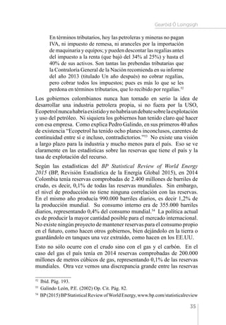 Gearóid Ó Loingsigh
35
En términos tributarios, hoy las petroleras y mineras no pagan
IVA, ni impuesto de remesa, ni aranceles por la importación
de maquinaria y equipos; y pueden descontar las regalías antes
del impuesto a la renta (que bajó del 34% al 25%) y hasta el
40% de sus activos. Son tantas las prebendas tributarias que
la Contraloría General de la Nación recomienda en su informe
del año 2013 (titulado Un año después) no cobrar regalías,
pero cobrar todos los impuestos; pues es más lo que se les
perdona en términos tributarios, que lo recibido por regalías.52
Los gobiernos colombianos nunca han tomado en serio la idea de
desarrollar una industria petrolera propia, si no fuera por la USO,
Ecopetrolnuncahabríaexistidoynohabríaundebatesobrelaexplotación
y uso del petróleo. Ni siquiera los gobiernos han tenido claro qué hacer
con esa empresa. Como explica Pedro Galindo, en sus primeros 40 años
de existencia “Ecopetrol ha tenido ocho planes inconclusos, carentes de
continuidad entre sí e incluso, contradictorios.”53
No existe una visión
a largo plazo para la industria y mucho menos para el país. Eso se ve
claramente en las estadísticas sobre las reservas que tiene el país y la
tasa de explotación del recurso.
Según las estadísticas del BP Statistical Review of World Energy
2015 (BP, Revisión Estadística de la Energía Global 2015), en 2014
Colombia tenía reservas comprobadas de 2.400 millones de barriles de
crudo, es decir, 0,1% de todas las reservas mundiales. Sin embargo,
el nivel de producción no tiene ninguna correlación con las reservas.
En el mismo año producía 990.000 barriles diarios, es decir 1,2% de
la producción mundial. Su consumo interno era de 355.000 barriles
diarios, representando 0,4% del consumo mundial.54
La política actual
es de producir la mayor cantidad posible para el mercado internacional.
No existe ningún proyecto de mantener reservas para el consumo propio
en el futuro, como hacen otros gobiernos, bien dejándolo en la tierra o
guardándolo en tanques una vez extraído, como hacen en los EE.UU.
Esto no sólo ocurre con el crudo sino con el gas y el carbón. En el
caso del gas el país tenía en 2014 reservas comprobadas de 200.000
millones de metros cúbicos de gas, representando 0,1% de las reservas
mundiales. Otra vez vemos una discrepancia grande entre las reservas
52 
Ibíd. Pág. 193.
53 
Galindo León, P.E. (2002) Op. Cit. Pág. 82.
54 
BP(2015)BPStatisticalReviewofWorldEnergy,www.bp.com/statisticalreview
 