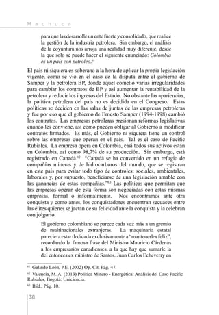 M a c h u c a
38
para que las desarrolle un ente fuerte y consolidado, que realice
la gestión de la industria petrolera. Sin embargo, el análisis
de la coyuntura nos arroja una realidad muy diferente, desde
la que solo se puede hacer el siguiente enunciado: Colombia
es un país con petróleo.61
El país ni siquiera es soberano a la hora de aplicar la propia legislación
vigente, como se vio en el caso de la disputa entre el gobierno de
Samper y la petrolera BP, donde aquel cometió varias irregularidades
para cambiar los contratos de BP y así aumentar la rentabilidad de la
petrolera y reducir los ingresos del Estado. No obstante las apariencias,
la política petrolera del país no es decidida en el Congreso. Estas
políticas se deciden en las salas de juntas de las empresas petroleras
y fue por eso que el gobierno de Ernesto Samper (1994-1998) cambió
los contratos. Las empresas petroleras presionan reformas legislativas
cuando les conviene, así como pueden obligar al Gobierno a modificar
contratos firmados. Es más, el Gobierno ni siquiera tiene un control
sobre las empresas que operan en el país. Tal es el caso de Pacific
Rubiales. La empresa opera en Colombia, casi todos sus activos están
en Colombia, así como 98,7% de su producción. Sin embargo, está
registrado en Canadá.62
“Canadá se ha convertido en un refugio de
compañías mineras y de hidrocarburos del mundo, que se registran
en este país para evitar todo tipo de controles: sociales, ambientales,
laborales y, por supuesto, beneficiarse de una legislación amable con
las ganancias de estas compañías.”63
Las políticas que permitan que
las empresas operan de esta forma son negociadas con estas mismas
empresas, formal o informalmente. Nos encontramos ante otra
conquista y como antes, los conquistadores encuentran secuaces entre
las élites quienes se jactan de su felicidad ante la conquista y la celebran
con jolgorio.
El gobierno colombiano se parece cada vez más a un gremio
de multinacionales extranjeras. La maquinaria estatal
pareciera estar dedicada exclusivamente a “mantenerles feliz”,
recordando la famosa frase del Ministro Mauricio Cárdenas
a los empresarios canadienses, a la que hay que sumarle la
del entonces ex ministro de Santos, Juan Carlos Echeverry en
61 
Galindo León, P.E. (2002) Op. Cit. Pág. 47.
62 
Valencia, M. A. (2013) Política Minero - Energética: Análisis del Caso Pacific
Rubiales, Bogotá: Uniciencia.
63 
Ibíd., Pág. 10.
 