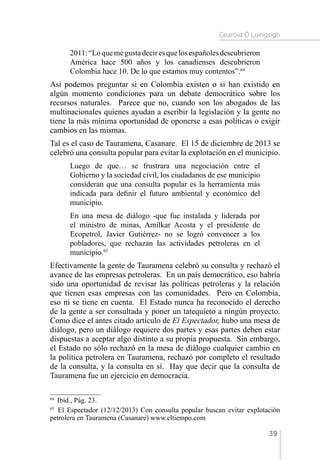 Gearóid Ó Loingsigh
39
2011:“Loquemegustadeciresquelosespañolesdescubrieron
América hace 500 años y los canadienses descubrieron
Colombia hace 10. De lo que estamos muy contentos”.64
Así podemos preguntar si en Colombia existen o si han existido en
algún momento condiciones para un debate democrático sobre los
recursos naturales. Parece que no, cuando son los abogados de las
multinacionales quienes ayudan a escribir la legislación y la gente no
tiene la más mínima oportunidad de oponerse a esas políticas o exigir
cambios en las mismas.
Tal es el caso de Tauramena, Casanare. El 15 de diciembre de 2013 se
celebró una consulta popular para evitar la explotación en el municipio.
Luego de que… se frustrara una negociación entre el
Gobierno y la sociedad civil, los ciudadanos de ese municipio
consideran que una consulta popular es la herramienta más
indicada para definir el futuro ambiental y económico del
municipio.
En una mesa de diálogo -que fue instalada y liderada por
el ministro de minas, Amílkar Acosta y el presidente de
Ecopetrol, Javier Gutiérrez- no se logró convencer a los
pobladores, que rechazan las actividades petroleras en el
municipio.65
Efectivamente la gente de Tauramena celebró su consulta y rechazó el
avance de las empresas petroleras. En un país democrático, eso habría
sido una oportunidad de revisar las políticas petroleras y la relación
que tienen esas empresas con las comunidades. Pero en Colombia,
eso ni se tiene en cuenta. El Estado nunca ha reconocido el derecho
de la gente a ser consultada y poner un tatequieto a ningún proyecto.
Como dice el antes citado artículo de El Espectador, hubo una mesa de
diálogo, pero un diálogo requiere dos partes y esas partes deben estar
dispuestas a aceptar algo distinto a su propia propuesta. Sin embargo,
el Estado no sólo rechazó en la mesa de diálogo cualquier cambio en
la política petrolera en Tauramena, rechazó por completo el resultado
de la consulta, y la consulta en sí. Hay que decir que la consulta de
Tauramena fue un ejercicio en democracia.
64 
Ibíd., Pág. 23.
65 
El Espectador (12/12/2013) Con consulta popular buscan evitar explotación
petrolera en Tauramena (Casanare) www.eltiempo.com
 