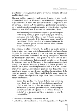 Gearóid Ó Loingsigh
41
el Gobierno si puede, intentará ignorar la voluntad popular o introducir
cambios de otro tipo.
El marco jurídico, es otro de los elementos de contexto para entender
el incendio de Machuca. El atentado no cayó del cielo, forma parte de
la política del ELN frente a las políticas estatales. Aunque no se debe
olvidar que el mismo ELN ha reconocido que la soberanía energética
no es su único motivo para atentar contra la infraestructura petrolera.
Gabino ya ha señalado que tienen motivos económicos. Según él:
Nuestra fuerza guerrillera debe conseguir lo que necesita para
sostenerse y luchar, ¿a quién exigirle que pague este costo,
entregando una parte ínfima de sus abultadas ganancias,
que al capital saqueador de las riquezas de todas y todos los
colombianos? No lo entendemos en contradicción con la
política de buscar que los recursos naturales no se los roben
esos pulpos extranjeros.70
Sin embargo, es algo coyuntural. La política de atentar contra la
infraestructura nace como parte de la estrategia de frenar la expoliación
del país, las vacunas pagadas por las petroleras son coyunturales
según las necesidades económicas del ELN y su capacidad de acción
en determinados momentos. Esta política se puede criticar desde
muchas ópticas: el enorme daño ambiental causado por los derrames;
las víctimas, como las de Machuca; su ineficacia como estrategia de
proteger los recursos naturales y frenar la actividad petrolera, etc.
Pero no se le puede criticar argumentando que existen en Colombia
alternativas legales, democráticas y pacíficas para discutir la política
petrolera, y menos aún para frenar o modificar las actividades de las
empresas, pues no es cierto. El mismo ELN aludió a esto en una carta
abierta dirigida a Enrique Santos luego de su fuerte denuncia por los
hechos de Machuca.
Se nos diría que hay otras formas de lucha para impedirlo,
pero ¿dónde va el esfuerzo de los trabajadores petroleros?
¿Qué se nos dice de la lista de muertos, desaparecidos,
encarcelados y exiliados que han trabajado y trabajaran para
las multinacionales y Ecopetrol, por el delito de denunciar y
protestar? O es que estos sacrificios no cuentan a la hora de
estos análisis…71
70 
Entrevista de Currea-Lugo, V. con Gabino, Op. Cit.
71 
Carta Abierta a Enrique Santos de Nicolás Rodríguez Bautista, Responsable
 