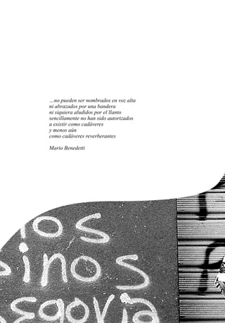…no pueden ser nombrados en voz alta
ni abrazados por una bandera
ni siquiera aludidos por el llanto
sencillamente no han sido autorizados
a existir como cadáveres
y menos aún
como cadáveres reverberantes
Mario Benedetti
 