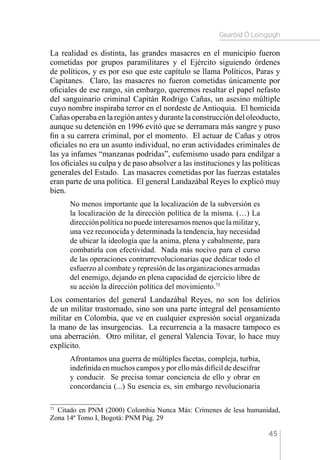 Gearóid Ó Loingsigh
45
La realidad es distinta, las grandes masacres en el municipio fueron
cometidas por grupos paramilitares y el Ejército siguiendo órdenes
de políticos, y es por eso que este capítulo se llama Políticos, Paras y
Capitanes. Claro, las masacres no fueron cometidas únicamente por
oficiales de ese rango, sin embargo, queremos resaltar el papel nefasto
del sanguinario criminal Capitán Rodrigo Cañas, un asesino múltiple
cuyo nombre inspiraba terror en el nordeste de Antioquia. El homicida
Cañas operaba en la región antes y durante la construcción del oleoducto,
aunque su detención en 1996 evitó que se derramara más sangre y puso
fin a su carrera criminal, por el momento. El actuar de Cañas y otros
oficiales no era un asunto individual, no eran actividades criminales de
las ya infames “manzanas podridas”, eufemismo usado para endilgar a
los oficiales su culpa y de paso absolver a las instituciones y las políticas
generales del Estado. Las masacres cometidas por las fuerzas estatales
eran parte de una política. El general Landazábal Reyes lo explicó muy
bien.
No menos importante que la localización de la subversión es
la localización de la dirección política de la misma. (…) La
dirección política no puede interesarnos menos que la militar y,
una vez reconocida y determinada la tendencia, hay necesidad
de ubicar la ideología que la anima, plena y cabalmente, para
combatirla con efectividad. Nada más nocivo para el curso
de las operaciones contrarrevolucionarias que dedicar todo el
esfuerzo al combate y represión de las organizaciones armadas
del enemigo, dejando en plena capacidad de ejercicio libre de
su acción la dirección política del movimiento.73
Los comentarios del general Landazábal Reyes, no son los delirios
de un militar trastornado, sino son una parte integral del pensamiento
militar en Colombia, que ve en cualquier expresión social organizada
la mano de las insurgencias. La recurrencia a la masacre tampoco es
una aberración. Otro militar, el general Valencia Tovar, lo hace muy
explícito.
Afrontamos una guerra de múltiples facetas, compleja, turbia,
indefinida en muchos campos y por ello más difícil de descifrar
y conducir. Se precisa tomar conciencia de ello y obrar en
concordancia (...) Su esencia es, sin embargo revolucionaria
73 
Citado en PNM (2000) Colombia Nunca Más: Crímenes de lesa humanidad,
Zona 14ª Tomo I, Bogotá: PNM Pág. 29
 
