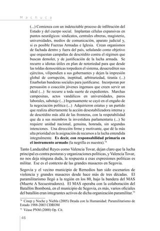 M a c h u c a
46
(...) Comienza con un indetectable proceso de infiltración del
Estado y del cuerpo social. Implantan células expansivas en
puntos neurálgicos: sindicatos, centrales obreras, magisterio,
universidades, medios de comunicación, aparato judicial y,
si es posible Fuerzas Armadas e Iglesia. Crean organismos
de fachada dentro y fuera del país, señalando como objetivo
que orquestan campañas de descrédito contra el régimen que
buscan demoler, y de justificación de la lucha armada. Se
recurre a idiotas útiles en plan de notoriedad para que desde
las toldas democráticas torpedeen el sistema, desacrediten sus
ejércitos, vilipendien a sus gobernantes y dejen la impresión
global de corrupción, ineptitud, arbitrariedad, tiranía (...)
Enarbolan banderas sociales para justificarse. Incorporan por
persuasión o coacción jóvenes ingenuos que creen servir un
ideal (...) Se recurre a toda suerte de expedientes. Marchas
campesinas, actos vandálicos en universidades, paros
laborales, sabotaje (...) Ingenuamente se cayó en el engaño de
la negociación política (...) Adquirieron estatus y un partido
que realiza abiertamente la acción desestabilizadora interna y
de descrédito más allá de las fronteras, con la respetabilidad
que da a sus miembros la investidura parlamentaria (...) Se
requiere unidad nacional, genuina, honrada, sin segundas
intenciones. Una dirección firme y motivante, que dé la más
alta prioridad en la asignación de recursos a la lucha entendida
integralmente. Es decir, con responsabilidad primaria en
el instrumento armado (la negrilla es nuestra).74
Tanto Landazábal Reyes como Valencia Tovar, dejan claro que la lucha
principal es contra posturas y organizaciones políticas, y Valencia Tovar,
no nos deja ninguna duda, la respuesta a esas expresiones políticas es
militar. Ese es el contexto de las grandes masacres en Segovia.
Segovia y el vecino municipio de Remedios han sido escenarios de
violencia y grandes masacres desde hace más de tres décadas. El
paramilitarismo llegó a la región en los 80, bajo la bandera del MAS
(Muerte A Secuestradores). El MAS operaba con la colaboración del
Batallón Bomboná, en el municipio de Segovia, es más, varios oficiales
del batallón eran integrantes activos de dicha organización paramilitar.75
74 
Cinep y Noche y Niebla (2005) Deuda con la Humanidad: Paramilitarismo de
Estado 1988-2003 CDROM
75 
Véase PNM (2000) Op. Cit.
 