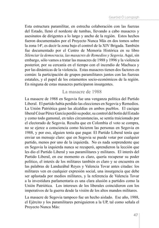 Gearóid Ó Loingsigh
47
Esta estructura paramilitar, en estrecha colaboración con las fuerzas
del Estado, llenó el nordeste de tumbas, llevando a cabo masacres y
asesinatos de dirigentes a lo largo y ancho de la región. Estos hechos
fueron documentados por el Proyecto Nunca Más en dos tomos sobre
la zona 14ª, es decir la zona bajo el control de la XIV Brigada. También
fue documentado por el Centro de Memoria Histórica en su libro
Silenciar la democracia, las masacres de Remedios y Segovia.Aquí, sin
embargo, sólo vamos a tratar las masacres de 1988 y 1996 y la violencia
posterior, por su cercanía en el tiempo con el incendio de Machuca y
por las dinámicas de la violencia. Estas masacres tienen dos factores en
común: la participación de grupos paramilitares juntos con las fuerzas
estatales, y el papel de los estamentos socio-económicos de la región.
En ninguna de estas masacres participaron insurgentes.
La masacre de 1988
La masacre de 1988 en Segovia fue una venganza política del Partido
Liberal. El partido había perdido las elecciones en Segovia y Remedios.
La Unión Patriótica ganó las alcaldías en ambos pueblos. El cacique
liberalCésarPérezGarcíaperdiósupoder,sucontroldelbotíndelEstado
y como todo gamonal, en tales circunstancias, se sentía traicionado por
el electorado de Segovia. Resulta que en Colombia el voto se compra,
no se ejerce a consciencia como hicieron las personas en Segovia en
1988, y por eso, alguien tenía que pagar. El Partido Liberal tenía que
enviar un mensaje claro: que en Segovia se puede votar por cualquier
partido, menos por uno de la izquierda. No es nada sorprendente que
en Segovia la izquierda nunca se recuperó, aprendieron la lección que
les dio el Partido Liberal y sus paramilitares y militares. El interés del
Partido Liberal, en ese momento es claro, quería recuperar su poder
político, el interés de los militares también es claro y se encuentra en
las palabras de Landazábal Reyes y Valencia Tovar antes citadas: los
militares ven en cualquier expresión social, una insurgencia que debe
ser aplastada por medios militares, y la referencia de Valencia Tovar
a la investidura parlamentaria es una clara alusión a partidos como la
Unión Patriótica. Los intereses de los liberales coincidieron con los
imperativos de la guerra desde la visión de los altos mandos militares.
La masacre de Segovia tampoco fue un hecho aislado. Ese año, 1988,
el Ejército y los paramilitares persiguieron a la UP, tal como señala el
Proyecto Nunca Más:
 