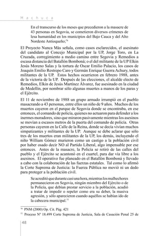 M a c h u c a
48
En el transcurso de los meses que precedieron a la masacre de
43 personas en Segovia, se cometieron diversos crímenes de
lesa humanidad en los municipios del Bajo Cauca y del Alto
Nordeste Antioqueño;76
El Proyecto Nunca Más señala, como casos esclarecidos, el asesinato
del candidato al Concejo Municipal por la UP, Jorge Toro, en La
Cruzada, corregimiento a medio camino entre Segovia y Remedios a
escasa distancia del Batallón Bomboná; o el del militante de la UP Elkin
Jesús Moreno Salas y la tortura de Oscar Emilio Palacio, los casos de
Joaquín Emilio Restrepo Caro y Germán Enrique Guerra Achury, todos
militantes de la UP. Estos hechos ocurrieron en febrero 1988, antes
de la victoria de la UP. Después de las elecciones, el alcalde electo de
Remedios, Elkin de Jesús Martínez Álvarez, fue asesinado en la ciudad
de Medellín, por nombrar sólo algunas muertes a manos de los paras y
el Ejército.
El 11 de noviembre de 1988 un grupo armado irrumpió en el pueblo
masacrando a 43 personas, entre ellos un niño de 9 años. Muchos de los
muertos cayeron en el parque de Segovia donde se encontraba, en ese
entonces, el comando de policía, quienes no actuaron para defender a los
inermes moradores, sino que miraron pasivamente mientras los asesinos
se movían a escasos metros de la puerta del comando de policía. Otras
personas cayeron en la Calle de la Reina, donde se decía vivían muchos
simpatizantes y militantes de la UP. Aunque se debe aclarar que sólo
tres de los muertos eran militantes de la UP, los demás, incluyendo el
niño William Gómez murieron como un castigo a la población civil
por haber osado decir NO al Partido Liberal, algo impensable por ese
entonces. Antes de la masacre, la Policía se retiró de las calles del
pueblo y el Ejército se acantonó en el cuartel, para dar vía libre a los
asesinos. El operativo fue planeado en el Batallón Bomboná y llevado
a cabo con la colaboración de las fuerzas estatales. Tal como lo afirmó
la Corte Suprema de Justicia: la Fuerza Pública no movió ni un dedo
para proteger a la población civil.
Seacreditóquedurantecasiunahora,mientraslosmalhechores
permanecieron en Segovia, ningún miembro del Ejército o de
la Policía, que debían prestar servicio a la población, acudió
a tratar de impedir o repeler como era su deber, la masiva
agresión, y sólo aparecieron cuando aquéllos se habían ido de
la cabecera municipal.77
76 
PNM (2000) Op. Cit. Pág. 421
77 
Proceso Nº 18.499 Corte Suprema de Justicia, Sala de Casación Penal 25 de
 