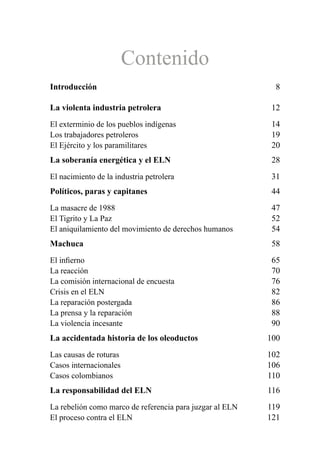 Contenido
Introducción 8
La violenta industria petrolera 12
El exterminio de los pueblos indígenas 14
Los trabajadores petroleros 19
El Ejército y los paramilitares 20
La soberanía energética y el ELN 28
El nacimiento de la industria petrolera 31
Políticos, paras y capitanes 44
La masacre de 1988 47
El Tigrito y La Paz 52
El aniquilamiento del movimiento de derechos humanos 54
Machuca 58
El infierno 65
La reacción 70
La comisión internacional de encuesta 76
Crisis en el ELN 82
La reparación postergada 86
La prensa y la reparación 88
La violencia incesante 90
La accidentada historia de los oleoductos 100
Las causas de roturas 102
Casos internacionales 106
Casos colombianos 110
La responsabilidad del ELN 116
La rebelión como marco de referencia para juzgar al ELN 119
El proceso contra el ELN 121
 