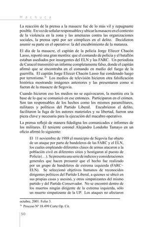 M a c h u c a
50
La reacción de la prensa a la masacre fue de lo más vil y repugnante
posible. Envezdeseñalarresponsablesyubicarlamasacreenelcontexto
de la violencia en la zona y las amenazas contra las organizaciones
sociales, la prensa optó por ser cómplices en el delito. Decidieron
asumir su parte en el operativo: la del encubrimiento de la matanza.
El día de la masacre, el capitán de la policía Jorge Eliecer Chacón
Lasso, reportó una gran mentira: que el comando de policía y el batallón
estaban asediados por insurgentes del ELN y las FARC. Un periodista
de Caracol transmitió un informe completamente falso, donde el capitán
afirmó que se encontraba en el comando en medio del fuego de la
guerrilla. El capitán Jorge Eliecer Chacón Lasso fue condenado luego
por terrorismo.78
Los medios de televisión hicieron otra falsificación
histórica mostrando imágenes anteriores y las presentaron como si
fueran de la masacre de Segovia.
Cuando hicieron eso los medios no se equivocaron, la mentira era la
base de lo que se comunicó en ese entonces. Participaron en el crimen.
Son tan responsables de los hechos como los mismos paramilitares,
militares y políticos del Partido Liberal. Encubrieron el delito,
facilitaron la fuga de los autores materiales y su libertad, fueron una
pieza clave y necesaria para la ejecución del macabro operativo.
La prensa reflejó de manera fidedigna los comunicados e informes de
los militares. El teniente coronel Alejandro Londoño Tamayo en un
oficio afirmó lo siguiente:
El 11 noviembre de 1988 el municipio de Segovia fue objeto
de un ataque por parte de bandoleros de las FARC y el ELN,
los cuales empleando diferentes clases de armas atacaron a la
población civil en diferentes sitios y hostigaron al puesto de
Policía(…). Sepresentaunaseriedeindiciosyconsideraciones
generales que hacen presumir que el hecho fue realizado
por un grupo de bandoleros de extrema izquierda (FARC−
ELN). Se seleccionó objetivos humanos de reconocidos
dirigentes políticos del Partido Liberal, a quienes se ubicó en
sus propias casas y asesinó, y otros simpatizantes del mismo
partido y del Partido Conservador. No se encontró dentro de
los muertos ningún dirigente de la extrema izquierda, sólo
un muerto simpatizante de la UP. Los ataques no afectaron
octubre, 2001. Folio 3.
78 
Proceso Nº 18.499 Corte Op. Cit.
 