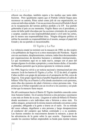 M a c h u c a
52
ofrecen sus disculpas, también espera a los medios que tanto daño
hicieron. Pero igualmente espera que el Partido Liberal llegue para
reconocer su autoría, Pérez actuó como jefe de esa organización, no
comounindividuoaislado. ConsusaccionesfavorecióalPartidoLiberal
en la recuperación del terreno político perdido a la UP. Ese partido
gobernaba el país en ese momento, Virgilio Barco era el presidente, y
como tal debe pedir disculpas por las acciones criminales de su partido
y aceptar, cuando no una responsabilidad penal o civil ante las cortes,
por lo menos una responsabilidad ética. Ningún dirigente político ni
militar ha asumido su responsabilidad en el asunto, aunque el papel del
Estado y de ese partido es incuestionable.
El Tigrito y La Paz
La violencia estatal no terminó con la masacre de 1988, no dio respiro
a los pobladores de Segovia ni a otros municipios del Nordeste. Siguió
con sus asesinatos, desplazamientos, torturas, todos bien documentados
por organizaciones de derechos humanos y entidades internacionales.
Lo que recontamos aquí no es nada nuevo, aunque con el paso del
tiempo algunos lo olvidan a propósito y como hemos dicho, el incendio
de Machuca permitió que la prensa ignorara la violencia estatal.
En 1996, Segovia volvió a ser noticia nacional e internacional por otra
masacre: la de los barrios El Tigrito y La Paz. El 22 de abril, el capitán
Cañas recibió a un grupo de personas en el aeropuerto de Otú, cerca de
Segovia. Este grupo siguió hacia el pueblo llegando primero al salón de
billares Villa Flay en el barrio La Paz donde asesinaron a seis personas,
entre ellas dos menores de edad e hirieron a cinco personas más. Una
persona en el billar respondió con un revolver a los asesinos y así pudo
evitar que la masacre fuera mayor.
De allí continuaron hacia el Barrio El Tigrito (también conocido como
José Antonio Galán). En el camino hirieron a otra persona y asesinaron
a una más en frente de su casa. Llegaron al salón de billares El Paraíso
donde asesinaron a seis individuos más e hirieron a otros siete. En
ambos ataques, actuaron de la misma manera entrando con armas cortas
y granadas, obligando a la gente a tirarse en el suelo. En su retirada
del casco urbano, degollaron a otra persona y luego desaparecieron
al conductor del campero que habían contratado y a su ayudante.
Las fuerzas estatales no reaccionaron durante la masacre, a pesar de
las advertencias de la gente sobre lo que ocurría. Esperaron hasta
cuando los asesinos habían emprendido su huida para montar retenes
 