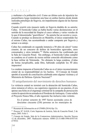 M a c h u c a
54
y maltratar a la población civil. Como un último acto de injusticia los
paramilitares luego instalarían una base en ambos barrios desde donde
realizaba patrullajes de Segovia, sin impedimento alguno de las fuerzas
estatales.82
Cuando ocurrió esta masacre nadie en Segovia dudaba de su autoría:
Cañas. El homicida Cañas ya había hecho varias declaraciones en el
sentido de la necesidad de limpiar el casco urbano y varias veredas de
lo que él denominaba “guerrilleros”. Su autoría fue un secreto a voces.
Cuando se produjo su detención en Medellín, el único sorprendido fue
el mismo Cañas, tan acostumbrado a andar campante por Segovia y
actuar a su antojo.
Cañas fue condenado en segunda instancia a 50 años de cárcel “como
coautor, de un concurso de delitos de homicidios agravados, unos
consumados y otros tentados.”83
Dicha sentencia fue confirmada por
la Sala de Casación Penal. Sin embargo, el homicida Cañas cumplió
su condena en el centro de recreo militar conocido oficialmente como
la base militar de Tolemaida. No obstante la larga condena, ¡Cañas
de forma inexplicable, anda libre, habiendo cumplido los 50 años
impuestos!
La condena impuesta al homicida Cañas no es el único reconocimiento
estatal de su responsabilidad en los hechos. El Consejo de Estado
aprobó el acuerdo de conciliación celebrada entre algunas víctimas y el
Ministerio de Defensa–Ejército Nacional.84
El aniquilamiento del movimiento de derechos humanos
La violencia estatal no terminó con la detención del homicida Cañas,
otros tomaron el relevo, sus superiores siguieron en sus puestos, él era
apenas una ficha en el engranaje criminal de la campaña de persecución
contra la oposición no armada en el Nordeste deAntioquia. Como señala
el Proyecto Nunca Más, el año siguiente fue inclusive más violento.
En el primer semestre de 1997 fueron asesinadas cerca de
doscientas cincuenta (250) personas en los municipios de
82 
Resumen de información en el CNMH (2014) Op. Cit.
83 
Proceso Nº 16.818, Corte Suprema de Justicia, Sala de Casación Penal, 2 de
mayo, 2003. Folio 1.
84 
Consejo de Estado, Sala de lo Contencioso Administrativo, Sección Tercera
12 de diciembre, 2007. Radicación número: 05001-23-31-000-1996-01937-01
(17652)
 