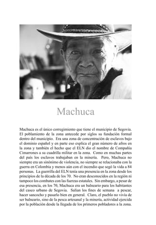 Machuca
Machuca es el único corregimiento que tiene el municipio de Segovia.
El poblamiento de la zona antecede por siglos su fundación formal
dentro del municipio. Era una zona de concentración de esclavos bajo
el dominio español y en parte eso explica el gran número de afros en
la zona y también el hecho que el ELN dio el nombre de Compañía
Cimarrones a su cuadrilla militar en la zona. Como en muchas partes
del país los esclavos trabajaban en la minería. Pero, Machuca no
siempre era un sinónimo de violencia, no siempre se relacionaba con la
guerra en Colombia y menos aún con el incendio que segó la vida a 84
personas. La guerrilla del ELN tenía una presencia en la zona desde los
principios de la década de los 70. No eran desconocidos en la región ni
tampoco los combates con las fuerzas estatales. Sin embargo, a pesar de
esa presencia, en los 70, Machuca era un balneario para los habitantes
del casco urbano de Segovia. Salían los fines de semana a pescar,
hacer sancocho y pasarlo bien en general. Claro, el pueblo no vivía de
ser balneario, sino de la pesca artesanal y la minería, actividad ejercida
por la población desde la llegada de los primeros pobladores a la zona.
 