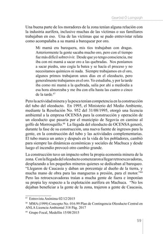 Gearóid Ó Loingsigh
59
Una buena parte de los moradores de la zona tenían alguna relación con
la industria aurífera, inclusive muchas de las víctimas o sus familiares
trabajaban en eso. Una de las víctimas que se pudo entrevistar relata
como acompañaba a su mamá a barequear por oro.
Mi mamá era barequera, mis tíos trabajaban con dragas.
Anteriormente la gente sacaba mucho oro, pero con el tiempo
fue más difícil sobrevivir. Desde que yo tengo consciencia, me
iba con mi mamá a sacar oro a las quebradas. Nos poníamos
a sacar piedra, uno cogía la batea y se hacía el proceso y no
necesitamos químicos ni nada. Siempre trabajamos en el oro,
algunos primos trabajaron unos días en el oleoducto, pero
generalmente trabajamos en el oro.Yo estudiaba, y por la tarde
iba como mi mamá a la quebrada, salía por ahí a mediodía a
esa hora almorzaba y me iba con ella hasta las cuatro o cinco
de la tarde.87
Perolaactividadmineraylapescateníancompetenciaenlaconstrucción
del tubo del oleoducto. En 1995, el Ministerio del Medio Ambiente,
mediante la Resolución No. 952 del 31/08/1995, otorgó una licencia
ambiental a la empresa OCENSA para la construcción y operación de
un oleoducto que pasaría por el municipio de Segovia en camino al
golfo de Morrosquillo.88
La llegada del oleoducto de OCENSA generó,
durante la fase de su construcción, una nueva fuente de ingresos para la
gente, en la construcción del tubo y las actividades complementarias.
El tubo marca un antes y después en la vida de los pobladores, cambió
para siempre las dinámicas económicas y sociales de Machuca y desde
luego el incendio provocó otro cambio grande.
La construcción tuvo un impacto sobre la propia economía minera de la
zona. Conlallegadadeloleoductocomenzaronallegarretroexcavadoras,
desplazando a los pequeños mineros quienes se dedicaban al barequeo.
“Llegaron de Caucasia y daban un porcentaje al dueño de la tierra, y
mucha mano de obra para las mangueras a presión, para el motor.”89
Pero las retroexcavadoras traían a mucha gente de fuera e imponían
su propia ley respecto a la explotación aurífera en Machuca. “No los
dejaban beneficiar a la gente de la zona, trajeron a gente de Caucasia,
87 
Entrevista Anónima 02/12/2015
88 
MMA (1999) Concepto No. 016.99 Plan de Contingencia Oleoducto Central en
ANLA Licencia Ambiental 318 Pág. 2017
89 
Grupo Focal, Medellín 15/08/2015
 