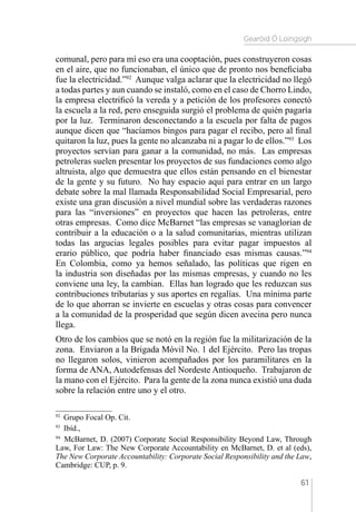 Gearóid Ó Loingsigh
61
comunal, pero para mí eso era una cooptación, pues construyeron cosas
en el aire, que no funcionaban, el único que de pronto nos beneficiaba
fue la electricidad.”92
Aunque valga aclarar que la electricidad no llegó
a todas partes y aun cuando se instaló, como en el caso de Chorro Lindo,
la empresa electrificó la vereda y a petición de los profesores conectó
la escuela a la red, pero enseguida surgió el problema de quién pagaría
por la luz. Terminaron desconectando a la escuela por falta de pagos
aunque dicen que “hacíamos bingos para pagar el recibo, pero al final
quitaron la luz, pues la gente no alcanzaba ni a pagar lo de ellos.”93
Los
proyectos servían para ganar a la comunidad, no más. Las empresas
petroleras suelen presentar los proyectos de sus fundaciones como algo
altruista, algo que demuestra que ellos están pensando en el bienestar
de la gente y su futuro. No hay espacio aquí para entrar en un largo
debate sobre la mal llamada Responsabilidad Social Empresarial, pero
existe una gran discusión a nivel mundial sobre las verdaderas razones
para las “inversiones” en proyectos que hacen las petroleras, entre
otras empresas. Como dice McBarnet “las empresas se vanaglorian de
contribuir a la educación o a la salud comunitarias, mientras utilizan
todas las argucias legales posibles para evitar pagar impuestos al
erario público, que podría haber financiado esas mismas causas.”94
En Colombia, como ya hemos señalado, las políticas que rigen en
la industria son diseñadas por las mismas empresas, y cuando no les
conviene una ley, la cambian. Ellas han logrado que les reduzcan sus
contribuciones tributarias y sus aportes en regalías. Una mínima parte
de lo que ahorran se invierte en escuelas y otras cosas para convencer
a la comunidad de la prosperidad que según dicen avecina pero nunca
llega.
Otro de los cambios que se notó en la región fue la militarización de la
zona. Enviaron a la Brigada Móvil No. 1 del Ejército. Pero las tropas
no llegaron solos, vinieron acompañados por los paramilitares en la
forma de ANA, Autodefensas del Nordeste Antioqueño. Trabajaron de
la mano con el Ejército. Para la gente de la zona nunca existió una duda
sobre la relación entre uno y el otro.
92 
Grupo Focal Op. Cit.
93 
Ibíd.,
94 
McBarnet, D. (2007) Corporate Social Responsibility Beyond Law, Through
Law, For Law: The New Corporate Accountability en McBarnet, D. et al (eds),
The New Corporate Accountability: Corporate Social Responsibility and the Law,
Cambridge: CUP, p. 9.
 