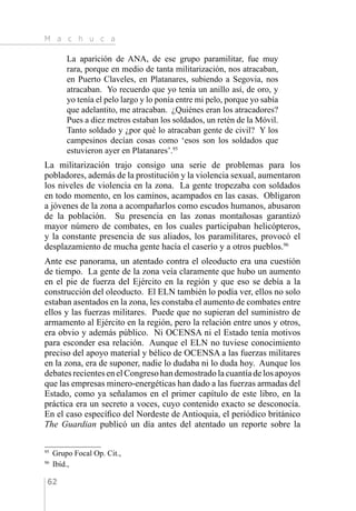 M a c h u c a
62
La aparición de ANA, de ese grupo paramilitar, fue muy
rara, porque en medio de tanta militarización, nos atracaban,
en Puerto Claveles, en Platanares, subiendo a Segovia, nos
atracaban. Yo recuerdo que yo tenía un anillo así, de oro, y
yo tenía el pelo largo y lo ponía entre mi pelo, porque yo sabía
que adelantito, me atracaban. ¿Quiénes eran los atracadores?
Pues a diez metros estaban los soldados, un retén de la Móvil.
Tanto soldado y ¿por qué lo atracaban gente de civil? Y los
campesinos decían cosas como ‘esos son los soldados que
estuvieron ayer en Platanares’.95
La militarización trajo consigo una serie de problemas para los
pobladores, además de la prostitución y la violencia sexual, aumentaron
los niveles de violencia en la zona. La gente tropezaba con soldados
en todo momento, en los caminos, acampados en las casas. Obligaron
a jóvenes de la zona a acompañarlos como escudos humanos, abusaron
de la población. Su presencia en las zonas montañosas garantizó
mayor número de combates, en los cuales participaban helicópteros,
y la constante presencia de sus aliados, los paramilitares, provocó el
desplazamiento de mucha gente hacía el caserío y a otros pueblos.96
Ante ese panorama, un atentado contra el oleoducto era una cuestión
de tiempo. La gente de la zona veía claramente que hubo un aumento
en el pie de fuerza del Ejército en la región y que eso se debía a la
construcción del oleoducto. El ELN también lo podía ver, ellos no solo
estaban asentados en la zona, les constaba el aumento de combates entre
ellos y las fuerzas militares. Puede que no supieran del suministro de
armamento al Ejército en la región, pero la relación entre unos y otros,
era obvio y además público. Ni OCENSA ni el Estado tenía motivos
para esconder esa relación. Aunque el ELN no tuviese conocimiento
preciso del apoyo material y bélico de OCENSA a las fuerzas militares
en la zona, era de suponer, nadie lo dudaba ni lo duda hoy. Aunque los
debatesrecientesenelCongresohandemostradolacuantíadelosapoyos
que las empresas minero-energéticas han dado a las fuerzas armadas del
Estado, como ya señalamos en el primer capítulo de este libro, en la
práctica era un secreto a voces, cuyo contenido exacto se desconocía.
En el caso específico del Nordeste de Antioquia, el periódico británico
The Guardian publicó un día antes del atentado un reporte sobre la
95 
Grupo Focal Op. Cit.,
96 
Ibíd.,
 