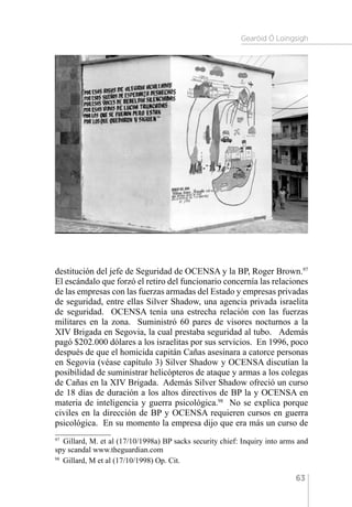 Gearóid Ó Loingsigh
63
destitución del jefe de Seguridad de OCENSA y la BP, Roger Brown.97
El escándalo que forzó el retiro del funcionario concernía las relaciones
de las empresas con las fuerzas armadas del Estado y empresas privadas
de seguridad, entre ellas Silver Shadow, una agencia privada israelita
de seguridad. OCENSA tenía una estrecha relación con las fuerzas
militares en la zona. Suministró 60 pares de visores nocturnos a la
XIV Brigada en Segovia, la cual prestaba seguridad al tubo. Además
pagó $202.000 dólares a los israelitas por sus servicios. En 1996, poco
después de que el homicida capitán Cañas asesinara a catorce personas
en Segovia (véase capítulo 3) Silver Shadow y OCENSA discutían la
posibilidad de suministrar helicópteros de ataque y armas a los colegas
de Cañas en la XIV Brigada. Además Silver Shadow ofreció un curso
de 18 días de duración a los altos directivos de BP la y OCENSA en
materia de inteligencia y guerra psicológica.98
No se explica porque
civiles en la dirección de BP y OCENSA requieren cursos en guerra
psicológica. En su momento la empresa dijo que era más un curso de
97 
Gillard, M. et al (17/10/1998a) BP sacks security chief: Inquiry into arms and
spy scandal www.theguardian.com
98 
Gillard, M et al (17/10/1998) Op. Cit.
 