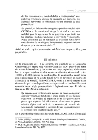 Gearóid Ó Loingsigh
65
de ‘las circunstancias, eventualidades y contingencias’, que
pudieran presentarse durante la operación del proyecto, los
atentados terroristas se constituyen en una amenaza de alta
probabilidad.
En general, el informe de emergencia permite concluir que
OCENSA no ha asumido el riesgo de atentados como una
realidad para la operación de su proyecto y por tanto no
ha adoptado medidas tendientes a prevenirlo y manejarlo.
Puede concluirse que la población de Machuca nunca tuvo
conocimiento de los riesgos a los que estaba expuesta en caso
de que se presentara un atentado.102
Así el atentado cogió a los moradores de Machuca desprevenidos, y no
preparados.
El infierno
En la madrugada del 18 de octubre, una cuadrilla de la Compañía
Cimarrones, del Frente José Antonio Galán del ELN, excavó una parte
del tramo del oleoducto y detonaron una carga explosiva, abriendo un
hueco de aproximadamente dos metros de diámetro, derramando entre
18.000 y 21.000 galones de combustible. El combustible corrió loma
abajo hasta llegar al río desde donde fluyó en dirección al caserío de
Machuca y se prendió. Tanto OCENSA, como la Corte Suprema están
de acuerdo que la conflagración se produjo cuando el combustible entró
en contacto con algún punto caliente o fogón de una casa. El informe
técnico de OCENSA lo relata así:
De acuerdo con verificaciones técnicas se puede comprobar
que una vez rota, de la tubería el crudo escapa en fase líquida
y gaseosa. El proceso de expansión de la fase gaseosa hace
prever que vapores del hidrocarburo alcanzaron en pocos
minutos algún punto caliente en cercanías del caserío de
Machuca, lo cual originó el incendio del gas y posteriormente
el incendio en la interfase líquido-gas.103
En el expediente penal contra la cúpula del ELN, OCENSA afirma que:
102 
MMA (1999) Concepto No. 016.99 Plan de Contingencia Oleoducto Central,
en ANLA Licencia Ambiental 318 Pág. 2022
103 
OCENSA (1998) Informe Atentado Kilómetro 485+500 – Machuca, en ANLA
Licencia Ambiental 318 Pág. 1977
 