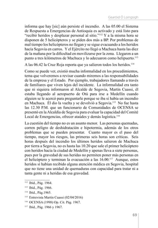 Gearóid Ó Loingsigh
69
informa que hay [sic] aún persiste el incendio. A las 05.00 el Sistema
de Respuesta a Emergencias de Antioquia es activado y está listo para
“recibir heridos y desplazar personal al sitio.”112
Y a la misma hora se
disponen de 5 helicópteros y se piden dos más a BP. Por problemas de
mal tiempo los helicópteros no llegan y se sigue evacuando a los heridos
hacía Segovia en carros. Y el Ejército no llegó a Machuca hasta las diez
de la mañana por la dificultad en movilizarse por la zona. Llegaron a un
punto a tres kilómetros de Machuca y lo adecuaron como helipuerto.113
A las 06.42 la Cruz Roja reporta que ya salieron todos los heridos.114
Como se puede ver, existió mucha informalidad en los procedimientos,
tema que volveremos a revisar cuando miremos a las responsabilidades
de la empresa y el Estado. Por ejemplo, trabajadores llamando a través
de familiares que viven lejos del incidente. La informalidad era tanto
que ni siquiera informaron al Alcalde de Segovia, Martín Cuassi, él
estaba llegando al aeropuerto de Otú para irse a Medellín cuando
alguien se le acercó para preguntarle porque se iba si había un incendio
en Machuca. Él dio la vuelta y se devolvió a Segovia.115
No fue hasta
las 12.30 P.M. que un funcionario de Comunidades de OCENSA se
presentó en laAlcaldía de Segovia para evaluar la capacidad del Comité
Local de Emergencias, ofrecer ataúdes y demás logística.116
La cuestión del tiempo no es un asunto menor. Las personas quemadas,
corren peligro de deshidratación e hipotermia, además de los otros
problemas que se pueden presentar. Cuanto mayor es el paso del
tiempo, mayor los riesgos, las primeras seis horas son críticas. Seis
horas después del incendio los últimos heridos salieron de Machuca
por tierra a Segovia, no es hasta las 10.20 que sale el primer helicóptero
con heridos hacia la ciudad de Medellín y apenas lleva a siete personas,
pues por la gravedad de sus heridas no permiten poner más personas en
el helicóptero y terminan la evacuación a las 16.00.117
Aunque, estos
heridos sí habían recibido alguna atención médica en Segovia, hospital
que no tiene una unidad de quemaduras con capacidad para tratar ni a
tanta gente ni a heridas de esa gravedad.
112 
Ibíd., Pág. 1964.
113 
Ibíd., Pág. 1966.
114 
Ibíd., Pág.1965.
115 
Entrevista Martín Cuassi (02/04/2016)
116 
OCENSA (1998) Op. Cit. Pág. 1967.
117 
Ibíd., Pág. 1966 y 1967.
 