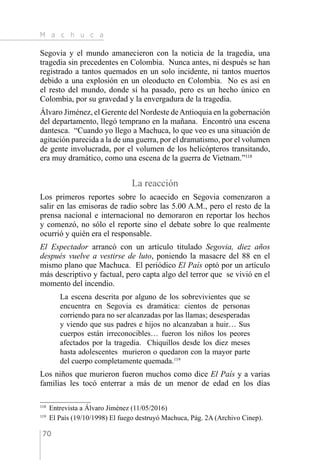 M a c h u c a
70
Segovia y el mundo amanecieron con la noticia de la tragedia, una
tragedia sin precedentes en Colombia. Nunca antes, ni después se han
registrado a tantos quemados en un solo incidente, ni tantos muertos
debido a una explosión en un oleoducto en Colombia. No es así en
el resto del mundo, donde sí ha pasado, pero es un hecho único en
Colombia, por su gravedad y la envergadura de la tragedia.
Álvaro Jiménez, el Gerente del Nordeste deAntioquia en la gobernación
del departamento, llegó temprano en la mañana. Encontró una escena
dantesca. “Cuando yo llego a Machuca, lo que veo es una situación de
agitación parecida a la de una guerra, por el dramatismo, por el volumen
de gente involucrada, por el volumen de los helicópteros transitando,
era muy dramático, como una escena de la guerra de Vietnam.”118
La reacción
Los primeros reportes sobre lo acaecido en Segovia comenzaron a
salir en las emisoras de radio sobre las 5.00 A.M., pero el resto de la
prensa nacional e internacional no demoraron en reportar los hechos
y comenzó, no sólo el reporte sino el debate sobre lo que realmente
ocurrió y quién era el responsable.
El Espectador arrancó con un artículo titulado Segovia, diez años
después vuelve a vestirse de luto, poniendo la masacre del 88 en el
mismo plano que Machuca. El periódico El País optó por un artículo
más descriptivo y factual, pero capta algo del terror que se vivió en el
momento del incendio.
La escena descrita por alguno de los sobrevivientes que se
encuentra en Segovia es dramática: cientos de personas
corriendo para no ser alcanzadas por las llamas; desesperadas
y viendo que sus padres e hijos no alcanzaban a huir… Sus
cuerpos están irreconocibles… fueron los niños los peores
afectados por la tragedia. Chiquillos desde los diez meses
hasta adolescentes murieron o quedaron con la mayor parte
del cuerpo completamente quemada.119
Los niños que murieron fueron muchos como dice El País y a varias
familias les tocó enterrar a más de un menor de edad en los días
118 
Entrevista a Álvaro Jiménez (11/05/2016)
119 
El País (19/10/1998) El fuego destruyó Machuca, Pág. 2A (Archivo Cinep).
 