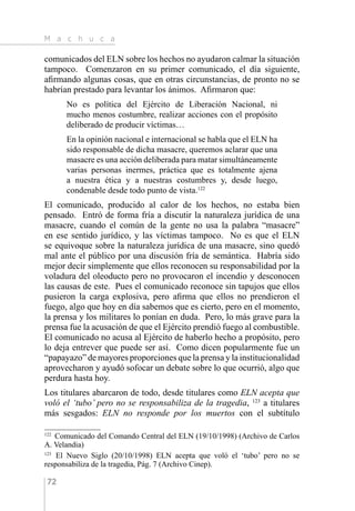 M a c h u c a
72
comunicados del ELN sobre los hechos no ayudaron calmar la situación
tampoco. Comenzaron en su primer comunicado, el día siguiente,
afirmando algunas cosas, que en otras circunstancias, de pronto no se
habrían prestado para levantar los ánimos. Afirmaron que:
No es política del Ejército de Liberación Nacional, ni
mucho menos costumbre, realizar acciones con el propósito
deliberado de producir víctimas…
En la opinión nacional e internacional se habla que el ELN ha
sido responsable de dicha masacre, queremos aclarar que una
masacre es una acción deliberada para matar simultáneamente
varias personas inermes, práctica que es totalmente ajena
a nuestra ética y a nuestras costumbres y, desde luego,
condenable desde todo punto de vista.122
El comunicado, producido al calor de los hechos, no estaba bien
pensado. Entró de forma fría a discutir la naturaleza jurídica de una
masacre, cuando el común de la gente no usa la palabra “masacre”
en ese sentido jurídico, y las víctimas tampoco. No es que el ELN
se equivoque sobre la naturaleza jurídica de una masacre, sino quedó
mal ante el público por una discusión fría de semántica. Habría sido
mejor decir simplemente que ellos reconocen su responsabilidad por la
voladura del oleoducto pero no provocaron el incendio y desconocen
las causas de este. Pues el comunicado reconoce sin tapujos que ellos
pusieron la carga explosiva, pero afirma que ellos no prendieron el
fuego, algo que hoy en día sabemos que es cierto, pero en el momento,
la prensa y los militares lo ponían en duda. Pero, lo más grave para la
prensa fue la acusación de que el Ejército prendió fuego al combustible.
El comunicado no acusa al Ejército de haberlo hecho a propósito, pero
lo deja entrever que puede ser así. Como dicen popularmente fue un
“papayazo” de mayores proporciones que la prensa y la institucionalidad
aprovecharon y ayudó sofocar un debate sobre lo que ocurrió, algo que
perdura hasta hoy.
Los titulares abarcaron de todo, desde titulares como ELN acepta que
voló el ‘tubo’ pero no se responsabiliza de la tragedia, 123
a titulares
más sesgados: ELN no responde por los muertos con el subtítulo
122 
Comunicado del Comando Central del ELN (19/10/1998) (Archivo de Carlos
A. Velandia)
123 
El Nuevo Siglo (20/10/1998) ELN acepta que voló el ‘tubo’ pero no se
responsabiliza de la tragedia, Pág. 7 (Archivo Cinep).
 