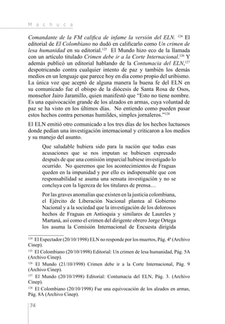 M a c h u c a
74
Comandante de la FM califica de infame la versión del ELN. 124
El
editorial de El Colombiano no dudó en calificarlo como Un crimen de
lesa humanidad en su editorial.125
El Mundo hizo eco de la llamada
con un artículo titulado Crimen debe ir a la Corte Internacional.126
Y
además publicó un editorial hablando de la Contumacia del ELN,127
despotricando contra cualquier intento de paz y también los demás
medios en un lenguaje que parece hoy en día como propio del uribismo.
La única voz que aceptó de alguna manera la buena fe del ELN en
su comunicado fue el obispo de la diócesis de Santa Rosa de Osos,
monseñor Jairo Jaramillo, quien manifestó que “Esto no tiene nombre.
Es una equivocación grande de los alzados en armas, cuya voluntad de
paz se ha visto en los últimos días. No entiendo como pueden pasar
estos hechos contra personas humildes, simples jornaleros.”128
El ELN emitió otro comunicado a los tres días de los hechos luctuosos
donde pedían una investigación internacional y criticaron a los medios
y su manejo del asunto.
Que saludable hubiera sido para la nación que todas esas
acusaciones que se nos imputan se hubiesen expresado
después de que una comisión imparcial hubiese investigado lo
ocurrido. No queremos que los acontecimientos de Fraguas
queden en la impunidad y por ello es indispensable que con
responsabilidad se asuma una sensata investigación y no se
concluya con la ligereza de los titulares de prensa…
Por las graves anomalías que existen en la justicia colombiana,
el Ejército de Liberación Nacional plantea al Gobierno
Nacional y a la sociedad que la investigación de los dolorosos
hechos de Fraguas en Antioquia y similares de Laureles y
Martaná, así como el crimen del dirigente obrero Jorge Ortega
los asuma la Comisión Internacional de Encuesta dirigida
124 
El Espectador (20/10/1998) ELN no responde por los muertos, Pág. 4ª (Archivo
Cinep).
125 
El Colombiano (20/10/1998) Editorial: Un crimen de lesa humanidad, Pág. 5A
(Archivo Cinep).
126 
El Mundo (21/10/1998) Crimen debe ir a la Corte Internacional, Pág. 9
(Archivo Cinep).
127 
El Mundo (20/10/1998) Editorial: Contumacia del ELN, Pág. 3. (Archivo
Cinep).
128 
El Colombiano (20/10/1998) Fue una equivocación de los alzados en armas,
Pág. 8A (Archivo Cinep).
 