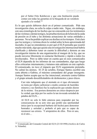 Gearóid Ó Loingsigh
75
por el Señor Frits Kalshoven y que esta Institución pueda
contar con todas las garantías en la búsqueda de un veredicto
ajustado a la verdad.129
Es lo que quizás debieron decir en el primer comunicado. Pide una
investigación clara, no echa la culpa a nadie más. Sigue, sin embargo,
con una cronología de los hechos que no concuerda con los testimonios
delasvíctimasydemástestigos,laspruebastécnicasdelahoradelacaída
de presión en el tubo y las distintas actuaciones de varias entidades y
personas. No se ha podido explicar ese desfase en los tiempos. Está claro
que los testigos y víctimas dicen la verdad sobre la hora aproximada del
incendio, lo que no entendemos es por qué el ELN pensaba que ocurrió
mucho más tarde, algo que quizás una investigación internacional habría
clarificado y debemos tener en cuenta la dificultad y demora en una
investigación interna de una organización al margen de la ley, que no
puede moverse libremente ni contactar fácilmente y rápido a todos los
involucrados. Pero se debe tener en cuenta que en esos comunicados
el ELN dependía de los informes de sus comandantes, algo que luego
ellos criticarían internamente y tratamos más adelante en este capítulo.
El comunicado, no tuvo el impacto que ELN seguramente pretendía.
No calmó los ánimos. El 25 de octubre, Enrique Santos escribió una
carta abierta a Gabino, el máximo comandante del grupo insurgente.
Aunque Santos acepta que no fue intencional, arremete contra Gabino
y el grupo armado descalificándolos de deshonestos y poco éticos.
Casi más indignante que el atentado en sí (que obviamente
no tenía por objeto carbonizar a medio centenar de humildes
mineros y sus familias) fue la explicación que ustedes dieron
de lo mismo. Esa postura demuestra un cínico desprecio por
la verdad, que deja por los suelos la tan invocada seriedad de
palabra del ELN…
Al ELN no solo le faltó entereza para responder por las
consecuencias de su acto sino que perdió una oportunidad
única (por la excepcional barbarie del hecho) para demostrar
honradez y seriedad y probarle al país que es capaz de
reconocer sus errores. Y arrepentirse de ellos. Pero ni uno,
ni el otro…
129 
Comunicado del Comando Central del ELN (21/10/1998) (Archivo de Carlos
A. Velandia)
 
