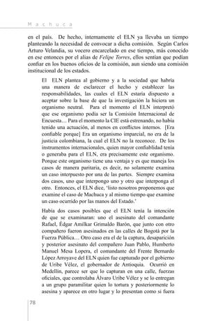 M a c h u c a
78
en el país. De hecho, internamente el ELN ya llevaba un tiempo
planteando la necesidad de convocar a dicha comisión. Según Carlos
Arturo Velandia, su vocero encarcelado en ese tiempo, más conocido
en ese entonces por el alias de Felipe Torres, ellos sentían que podían
confiar en los buenos oficios de la comisión, aun siendo una comisión
institucional de los estados.
El ELN plantea al gobierno y a la sociedad que habría
una manera de esclarecer el hecho y establecer las
responsabilidades, las cuales el ELN estaría dispuesto a
aceptar sobre la base de que la investigación la hiciera un
organismo neutral. Para el momento el ELN interpretó
que ese organismo podía ser la Comisión Internacional de
Encuesta… Para el momento la CIE está estrenando, no había
tenido una actuación, al menos en conflictos internos. [Era
confiable porque] Era un organismo imparcial, no era de la
justicia colombiana, la cual el ELN no la reconoce. De los
instrumentos internacionales, quien mayor confiablidad tenía
o generaba para el ELN, era precisamente este organismo.
Porque este organismo tiene una ventaja y es que maneja los
casos de manera paritaria, es decir, no solamente examina
un caso interpuesto por una de las partes. Siempre examina
dos casos, uno que interpongo uno y otro que interponga el
otro. Entonces, el ELN dice, ‘listo nosotros proponemos que
examine el caso de Machuca y al mismo tiempo que examine
un caso ocurrido por las manos del Estado.’
Había dos casos posibles que el ELN tenía la intención
de que se examinaran: uno el asesinato del comandante
Rafael, Édgar Amilkar Grimaldo Barón, que junto con otro
compañero fueron asesinados en las calles de Bogotá por la
Fuerza Pública… Otro caso era el de la captura, desaparición
y posterior asesinato del compañero Juan Pablo, Humberto
Manuel Mesa Lopera, el comandante del Frente Bernardo
López Arroyave del ELN quien fue capturado por el gobierno
de Uribe Vélez, el gobernador de Antioquia. Ocurrió en
Medellín, parece ser que lo capturan en una calle, fuerzas
oficiales, que controlaba Álvaro Uribe Vélez y se lo entregan
a un grupo paramilitar quien lo tortura y posteriormente lo
asesina y aparece en otro lugar y lo presentan como si fuera
 