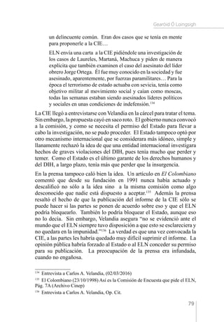 Gearóid Ó Loingsigh
79
un delincuente común. Eran dos casos que se tenía en mente
para proponerle a la CIE…
ELN envía una carta a la CIE pidiéndole una investigación de
los casos de Laureles, Martaná, Machuca y piden de manera
explícita que también examinen el caso del asesinato del líder
obrero Jorge Ortega. Él fue muy conocido en la sociedad y fue
asesinado, aparentemente, por fuerzas paramilitares… Para la
época el terrorismo de estado actuaba con sevicia, tenía como
objetivo militar al movimiento social y caían como moscas,
todas las semanas estaban siendo asesinados líderes políticos
y sociales en unas condiciones de indefensión.134
La CIE llegó a entrevistarse con Velandia en la cárcel para tratar el tema.
Sin embargo, la propuesta cayó en saco roto. El gobierno nunca convocó
a la comisión, y como se necesita el permiso del Estado para llevar a
cabo la investigación, no se pudo proceder. El Estado tampoco optó por
otro mecanismo internacional que se considerara más idóneo, simple y
llanamente rechazó la idea de que una entidad internacional investigara
hechos de graves violaciones del DIH, pues tenía mucho que perder y
temer. Como el Estado es el último garante de los derechos humanos y
del DIH, a largo plazo, tenía más que perder que la insurgencia.
En la prensa tampoco caló bien la idea. Un artículo en El Colombiano
comentó que desde su fundación en 1991 nunca había actuado y
descalificó no sólo a la idea sino a la misma comisión como algo
desconocido que nadie está dispuesto a aceptar.135
Además la prensa
resaltó el hecho de que la publicación del informe de la CIE sólo se
puede hacer si las partes se ponen de acuerdo sobre eso y que el ELN
podría bloquearlo. También lo podría bloquear el Estado, aunque eso
no lo decía. Sin embargo, Velandia asegura “no se evidenció ante el
mundo que el ELN siempre tuvo disposición a que esto se esclareciera y
no quedara en la impunidad.”136
La verdad es que una vez convocada la
CIE, a las partes les habría quedado muy difícil suprimir el informe. La
opinión pública habría forzado al Estado o al ELN conceder su permiso
para su publicación. La preocupación de la prensa era infundada,
cuando no engañosa.
134 
Entrevista a Carlos A. Velandia, (02/03/2016)
135 
El Colombiano (23/10/1998) Así es la Comisión de Encuesta que pide el ELN,
Pág. 7A (Archivo Cinep)
136 
Entrevista a Carlos A. Velandia, Op. Cit.
 