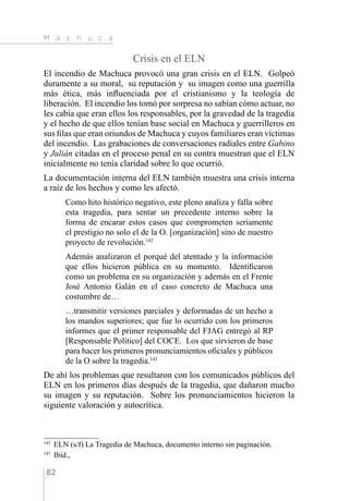 M a c h u c a
82
Crisis en el ELN
El incendio de Machuca provocó una gran crisis en el ELN. Golpeó
duramente a su moral, su reputación y su imagen como una guerrilla
más ética, más influenciada por el cristianismo y la teología de
liberación. El incendio los tomó por sorpresa no sabían cómo actuar, no
les cabía que eran ellos los responsables, por la gravedad de la tragedia
y el hecho de que ellos tenían base social en Machuca y guerrilleros en
sus filas que eran oriundos de Machuca y cuyos familiares eran víctimas
del incendio. Las grabaciones de conversaciones radiales entre Gabino
y Julián citadas en el proceso penal en su contra muestran que el ELN
inicialmente no tenía claridad sobre lo que ocurrió.
La documentación interna del ELN también muestra una crisis interna
a raíz de los hechos y como les afectó.
Como hito histórico negativo, este pleno analiza y falla sobre
esta tragedia, para sentar un precedente interno sobre la
forma de encarar estos casos que comprometen seriamente
el prestigio no solo el de la O. [organización] sino de nuestro
proyecto de revolución.142
Además analizaron el porqué del atentado y la información
que ellos hicieron pública en su momento. Identificaron
como un problema en su organización y además en el Frente
José Antonio Galán en el caso concreto de Machuca una
costumbre de…
…transmitir versiones parciales y deformadas de un hecho a
los mandos superiores; que fue lo ocurrido con los primeros
informes que el primer responsable del FJAG entregó al RP
[Responsable Político] del COCE. Los que sirvieron de base
para hacer los primeros pronunciamientos oficiales y públicos
de la O sobre la tragedia.143
De ahí los problemas que resultaron con los comunicados públicos del
ELN en los primeros días después de la tragedia, que dañaron mucho
su imagen y su reputación. Sobre los pronunciamientos hicieron la
siguiente valoración y autocrítica.
142 
ELN (s/f) La Tragedia de Machuca, documento interno sin paginación.
143 
Ibíd.,
 