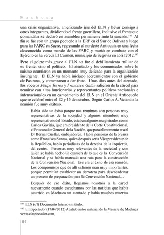 M a c h u c a
84
una crisis organizativa, amenazando irse del ELN y llevar consigo a
otros integrantes, dividiendo el frente guerrillero, inclusive el frente que
comandaba se declaró en asamblea permanente ante la sanción.146
Al
fin se fue con un grupo pequeño a la ERP en el Sur de Bolívar y luego
para las FARC en Sucre, regresando al nordeste Antioquia en una fecha
desconocida como mando de las FARC y murió en combate con el
Ejército en la vereda El Carmen, municipio de Segovia en abril 2012.147
Pero el golpe más grave al ELN no fue el debilitamiento militar de
su frente, sino el político. El atentado y los comunicados sobre lo
mismo ocurrieron en un momento muy delicado para la organización
insurgente. El ELN ya había iniciado acercamientos con el gobierno
de Pastrana, y comenzaron a dar fruto. Unos días antes del atentado,
los voceros Felipe Torres y Francisco Galán salieron de la cárcel para
reunirse con altos funcionarios y representantes políticos nacionales e
internacionales en un campamento del ELN en el Oriente Antioqueño
que se celebró entre el 12 y 15 de octubre. Según Carlos A. Velandia la
reunión fue muy exitoso.
Había sido un éxito porque nos reunimos con personas muy
representativas de la sociedad y algunos miembros muy
representativos del Estado, estaban algunos magistrados como
Carlos Gaviria, que era presidente de la Corte Constitucional,
el Procurador General de la Nación, que para el momento era el
Dr Bernal Cuellar, embajadores. Había personas de la prensa
como Francisco Santos, quién después sería Vicepresidente de
la República, había periodistas de la derecha de la izquierda,
del centro. Personas muy relevantes de la sociedad y con
quien se había hecho un examen de lo que es la Convención
Nacional y se había marcado una ruta para la construcción
de la Convención Nacional. Ese era el éxito de esa reunión.
Los compromisos que de allí salieron eran muy importantes,
porque permitían establecer un derrotero para desencadenar
un proceso de preparación para la Convención Nacional…
Después de ese éxito, llegamos nosotros a la cárcel
nuevamente cuando escuchamos por las noticias que había
ocurrido en Machuca un atentado y había muchos muertos
146 
ELN (s/f) Documento Interno sin título.
147 
El Espectador (17/04/2012) Abatido autor material de la Masacre de Machuca
www.elespectador.com
 