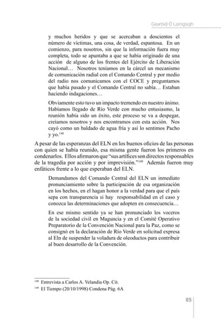 Gearóid Ó Loingsigh
85
y muchos heridos y que se acercaban a doscientos el
número de víctimas, una cosa, de verdad, espantosa. En un
comienzo, para nosotros, sin que la información fuera muy
completa, todo se apuntaba a que se había originado de una
acción de alguno de los frentes del Ejército de Liberación
Nacional… Nosotros teníamos en la cárcel un mecanismo
de comunicación radial con el Comando Central y por medio
del radio nos comunicamos con el COCE y preguntamos
que había pasado y el Comando Central no sabía… Estaban
haciendo indagaciones…
Obviamente esto tuvo un impacto tremendo en nuestro ánimo.
Habíamos llegado de Río Verde con mucho entusiasmo, la
reunión había sido un éxito, este proceso se va a despegar,
creíamos nosotros y nos encontramos con esta acción. Nos
cayó como un baldado de agua fría y así lo sentimos Pacho
y yo.148
A pesar de las esperanzas del ELN en los buenos oficios de las personas
con quien se había reunido, esa misma gente fueron los primeros en
condenarlos. Ellosafirmaronque“susartíficessondirectosresponsables
de la tragedia por acción y por imprevisión.”149
Además fueron muy
enfáticos frente a lo que esperaban del ELN.
Demandamos del Comando Central del ELN un inmediato
pronunciamiento sobre la participación de esa organización
en los hechos, en el hagan honor a la verdad para que el país
sepa con transparencia si hay responsabilidad en el caso y
conozca las determinaciones que adopten en consecuencia…
En ese mismo sentido ya se han pronunciado los voceros
de la sociedad civil en Maguncia y en el Comité Operativo
Preparatorio de la Convención Nacional para la Paz, como se
consignó en la declaración de Río Verde en solicitud expresa
al Eln de suspender la voladura de oleoductos para contribuir
al buen desarrollo de la Convención.
148 
Entrevista a Carlos A. Velandia Op. Cit.
149 
El Tiempo (20/10/1998) Condena Pág. 6A
 