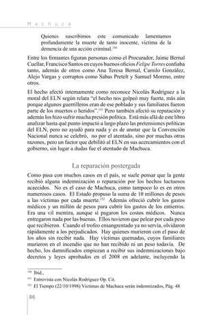 M a c h u c a
86
Quienes suscribimos este comunicado lamentamos
profundamente la muerte de tanto inocente, víctima de la
demencia de una acción criminal.150
Entre los firmantes figuran personas como el Procurador, Jaime Bernal
Cuellar, Francisco Santos en cuyos buenos oficios Felipe Torres confiaba
tanto, además de otros como Ana Teresa Bernal, Camilo González,
Alejo Vargas y corruptos como Sabas Pretelt y Samuel Moreno, entre
otros.
El hecho afectó internamente como reconoce Nicolás Rodríguez a la
moral del ELN según relata “el hecho nos golpeó muy fuerte, más aún
porque algunos guerrilleros eran de ese poblado y sus familiares fueron
parte de los muertos o heridos”.151
Pero también afectó su reputación y
además los hizo sufrir mucha presión política. Está más allá de este libro
analizar hasta qué punto impactó a largo plazo las pretensiones políticas
del ELN, pero no ayudó para nada y es de anotar que la Convención
Nacional nunca se celebró, no por el atentado, sino por muchas otras
razones, pero un factor que debilitó al ELN en sus acercamientos con el
gobierno, sin lugar a dudas fue el atentado de Machuca.
La reparación postergada
Como pasa con muchos casos en el país, se suele pensar que la gente
recibió alguna indemnización o reparación por los hechos luctuosos
acaecidos. No es el caso de Machuca, como tampoco lo es en otros
numerosos casos. El Estado propuso la suma de 10 millones de pesos
a las víctimas por cada muerte.152
Además ofreció cubrir los gastos
médicos y un millón de pesos para cubrir los gastos de los entierros.
Era una vil mentira, aunque sí pagaron los costos médicos. Nunca
entregaron nada por las buenas. Ellos tuvieron que pelear por cada peso
que recibieron. Cuando el trofeo ensangrentado ya no servía, olvidaron
rápidamente a los perjudicados. Hay quienes murieron con el paso de
los años sin recibir nada. Hay víctimas quemadas, cuyos familiares
murieron en el incendio que no han recibido ni un peso todavía. De
hecho, los damnificados empiezan a recibir sus indemnizaciones bajo
decretos y leyes aprobados en el 2008 en adelante, incluyendo la
150 
Ibíd.,
151 
Entrevista con Nicolás Rodríguez Op. Cit.
152 
El Tiempo (22/10/1998) Víctimas de Machuca serán indemnizados, Pág. 48
 
