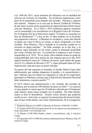 Gearóid Ó Loingsigh
87
Ley 1448 del 2011, cuyos términos de referencia son la totalidad del
universo de víctimas en Colombia. No recibieron reparaciones como
parte de lo prometido justo después del incendio. Pelearon y algunos
aún esperan. Tampoco es el caso que la famosa Unidad de Víctimas,
de que tanto se jacta como mecanismo de reparación haya hecho mayor
cosa por Machuca. En el 2014 y 2015 celebraron algunas reuniones
con la comunidad y los inscribieron en el Registro Único de Víctimas.
En el lenguaje frío de la burocracia estatal, “el Sujeto se encuentra en
fase de alistamiento”153
y hoy en día, 19 años después, no se ha hecho
una reparación colectiva. A Machuca lo olvidaron y como dice Brecht
su llanto cae como la lluvia en verano, es decir, inesperado y no bien
recibido. Dice Plutarco, “frío e insípido es el consuelo cuando no va
envuelto en algún remedio.” No hubo remedio, no lo hay hoy, y la
empresa sigue peleando en las cortes contra la demanda presentada
por varias víctimas del caso. La actitud de la empresa es que el único
responsable es el ELN. No es cierto, ellos también tienen su grado de
responsabilidad, pero dice mucho de una empresa que en el año 2015
reportó beneficios netos de 2 billones de pesos, justo detrás del grupo
Aval (2.1) y delante de Bavaria (1.9)154
y sigue peleando hasta la Corte
Suprema por cada peso que no quiere entregar.
En agosto del año siguiente al atentado, el alcalde Martín Cuassi dijo
públicamente que estaban dispuestos al perdón y la reconciliación y
que “sabemos que con dinero no reparamos la vida de los segovianos
quemados en Machuca, creemos que el Ejército de Liberación Nacional
debe indemnizar a nuestro pueblo.”155
El ELN ofreció una indemnización a las víctimas del incendio de
Machuca, por la suma de 100 millones de pesos en total.156
La suma no
es muy grande, es menos que los 10 millones ofrecido por el Estado por
cado muerto, quien nunca cumplió son su palabra. De todas formas,
nunca se hizo el desembolso. Existen varios factores que pudieron
incidir en eso. Ante todo, se requiere la autorización del mismo Estado,
pues él que reciba dinero, aún como indemnización, de la insurgencia,
153 
Respuesta dada por la UARIV al Derecho de Petición 14/08/2015, UARIV.
154 
El Tiempo (20/05/2016) Ecopetrol pasó de ser la empresa con más ganancias a
la que más pierde, www.eltiempo.com
155 
El Mundo (17/08/1999) Perdón, olvido y reconciliación, Pág. 6 (Archivo
Cinep)
156 
El Espectador (24/11/1998) Eln anuncia indemnización por Machuca, Pág. 6A
(Archivo Cinep).
 