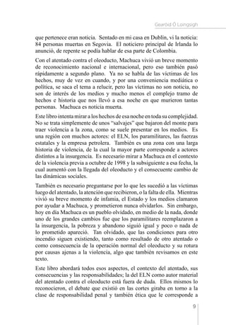 Gearóid Ó Loingsigh
9
que pertenece eran noticia. Sentado en mi casa en Dublín, vi la noticia:
84 personas muertas en Segovia. El noticiero principal de Irlanda lo
anunció, de repente se podía hablar de esa parte de Colombia.
Con el atentado contra el oleoducto, Machuca vivió un breve momento
de reconocimiento nacional e internacional, pero eso también pasó
rápidamente a segundo plano. Ya no se habla de las víctimas de los
hechos, muy de vez en cuando, y por una conveniencia mediática o
política, se saca el tema a relucir, pero las víctimas no son noticia, no
son de interés de los medios y mucho menos el complejo tramo de
hechos e historia que nos llevó a esa noche en que murieron tantas
personas. Machuca es noticia muerta.
Este libro intenta mirar a los hechos de esa noche en toda su complejidad.
No se trata simplemente de unos “salvajes” que bajaron del monte para
traer violencia a la zona, como se suele presentar en los medios. Es
una región con muchos actores: el ELN, los paramilitares, las fuerzas
estatales y la empresa petrolera. También es una zona con una larga
historia de violencia, de la cual la mayor parte corresponde a actores
distintos a la insurgencia. Es necesario mirar a Machuca en el contexto
de la violencia previa a octubre de 1998 y la subsiguiente a esa fecha, la
cual aumentó con la llegada del oleoducto y el consecuente cambio de
las dinámicas sociales.
También es necesario preguntarse por lo que les sucedió a las víctimas
luego del atentado, la atención que recibieron, o la falta de ella. Mientras
vivió su breve momento de infamia, el Estado y los medios clamaron
por ayudar a Machuca, y prometieron nunca olvidarlos. Sin embargo,
hoy en día Machuca es un pueblo olvidado, en medio de la nada, donde
uno de los grandes cambios fue que los paramilitares reemplazaron a
la insurgencia, la pobreza y abandono siguió igual y poco o nada de
lo prometido apareció. Tan olvidado, que las condiciones para otro
incendio siguen existiendo, tanto como resultado de otro atentado o
como consecuencia de la operación normal del oleoducto y su rotura
por causas ajenas a la violencia, algo que también revisamos en este
texto.
Este libro abordará todos esos aspectos, el contexto del atentado, sus
consecuencias y las responsabilidades; la del ELN como autor material
del atentado contra el oleoducto está fuera de duda. Ellos mismos lo
reconocieron, el debate que existió en las cortes giraba en torno a la
clase de responsabilidad penal y también ética que le corresponde a
 