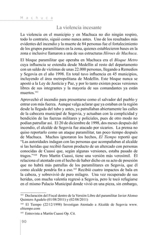 M a c h u c a
90
La violencia incesante
La violencia en el municipio y en Machuca no dio ningún respiro,
todo lo contrario, siguió como nunca antes. Uno de los resultados más
evidentes del incendio y la muerte de 84 personas fue el fortalecimiento
de los grupos paramilitares en la zona, quienes establecieron bases en la
zona e inclusive llamaron a una de sus estructuras Héroes de Machuca.
El bloque paramilitar que operaba en Machuca era el Bloque Metro
cuya influencia se extendía desde Medellín al resto del departamento
con un saldo de víctimas de unas 22.000 personas, llegando a Remedios
y Segovia en el año 1998. En total tuvo influencia en 45 municipios,
incluyendo el área metropolitana de Medellín. Este bloque nunca se
apostó a la Ley de Justicia y Paz, y por lo tanto existen pocas versiones
libres de sus integrantes y la mayoría de sus comandantes ya están
muertos.163
Aprovechó el incendio para presentarse como el salvador del pueblo y
entrar con más fuerza. Aunque valga aclarar que ya estaban en la región
desde la llegada del tubo y antes, ya patrullaban abiertamente las calles
de la cabecera municipal de Segovia, y actuaban con la complicidad y
bendición de las fuerzas militares y policiales, pues de otro modo no
podían patrullar así. El 20 de diciembre de 1998, dos meses después del
incendio, el alcalde de Segovia fue atacado por sicarios. La prensa no
quiso reportarlo como un ataque paramilitar, tan poco tiempo después
de Machuca. Muchos ignoraron los hechos, El Tiempo reportó que
“Las autoridades indagan con las personas que acompañaban al alcalde
si las heridas que recibió fueron producto de un altercado con personas
conocidas de Cuassi que, según algunas versiones, estaba pasado de
tragos.”164
Pero Martín Cuassi, tiene una versión más verosímil. Él
relaciona el atentado con el hecho de haber dicho en su acto de posesión
que no habrá más patrullas de los paramilitares en Segovia, que él
como alcalde pondría fin a eso.165
Recibió cuatro impactos de bala en
la cabeza, y sobrevivió de puro milagro. Una vez recuperado de sus
heridas, con mucha valentía regresó a Segovia, pero le tocó refugiarse
en el mismo Palacio Municipal donde vivió en una pieza, sin embargo,
163 
Declaración del Fiscal dentro de la Versión Libre del paramilitar Javier Alonso
Quintero Agudelo (01/08/2011) y (02/08/2011)
164 
El Tiempo (22/12/1998) Investigan Atentado a Alcalde de Segovia www.
eltiempo.com
165 
Entrevista a Martín Cuassi Op. Cit.
 