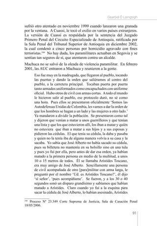 Gearóid Ó Loingsigh
91
sufrió otro atentado en noviembre 1999 cuando lanzaron una granada
por la ventana. A Cuassi, le tocó el exilio en varios países extranjeros.
La versión de Cuassi es respaldada por la sentencia del Juzgado
Primero Penal del Circuito Especializado de Antioquia, ratificada por
la Sala Penal del Tribunal Superior de Antioquia en diciembre 2002,
la cual condenó a cinco personas por homicidio agravado con fines
terroristas.166
No hay duda, los paramilitares actuaban en Segovia y se
sentían tan seguros de sí, que atentaron contra un alcalde.
Machuca no se salvó de la oleada de violencia paramilitar. En febrero
2001, las AUC entraron a Machuca y reunieron a la gente.
Eso fue muy en la madrugada, que llegaron al pueblo, tocando
las puertas y dando la orden que saliéramos al centro del
pueblo, a la carretera principal. Tocaban puerta por puerta
tanto armados uniformados como encapuchados con uniforme
oficial. Hubo otros de civil con armas cortas. Atodo el mundo
le hicieron salir al pueblo, ese protocolo duró, no sé como
una hora. Pues ellos se presentaron oficialmente ‘Somos las
Autodefensas Unidas de Colombia, les vamos a dar la orden de
que los hombres se hagan a un lado y las mujeres a otro lado.’
Ya mandaron a dividir la población. Se presentaron como tal
y dijeron que venían a matar a unos guerrilleros y que tenían
una lista y que los que estuvieron allí, los iban a matar y quién
no estuviera que iban a matar a sus hijos y a sus esposas y
pidieron las cédulas. El que tenía su cédula, la daba y pasaba
y quien no la tenía iba de alguna manera volvía a su casa y la
sacaba. Yo sabía que José Alberto no había sacado su cédula,
pues su billetera no mantenía en su bolsillo sino en una tula
y pues yo fui por ella, pero antes de dar esa orden, ya habían
matado a la primera persona en medio de la multitud, a unos
10 o 15 metros de todos. Él se llamaba Arístides Toscano,
era muy amigo de José Alberto. Sencillamente una persona
de civil acompañada de otro [para]militar con arma larga, le
preguntó por el nombre ‘Ud. es Arístides Toscano?’, él dijo
‘sí señor’, ‘pues acompáñame’. Se fueron, y a los 30 o 40
segundos sonó un disparo grandísimo y sabíamos que habían
matado a Arístides. Claro cuando yo fui a la esquina para
sacar la cédula de José Alberto, lo habían asesinado, Arístides
166 
Proceso Nº 23.349 Corte Suprema de Justicia, Sala de Casación Penal
18/05/2006.
 