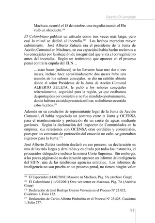 Gearóid Ó Loingsigh
93
Machuca, ocurrió el 18 de octubre, una tragedia cuando el Eln
voló un oleoducto.168
El Colombiano publicó un artículo como tres veces más largo, pero
casi la mitad se dedicó al incendio.169
Los hechos merecían mayor
cubrimiento. José Alberto Zulueta era el presidente de la Junta de
Acción Comunal en Machuca, en esa capacidad había hecho reclamos a
los concejales por la situación de inseguridad que vivía el corregimiento
antes del incendio. Según un testimonio que aparece en el proceso
penal contra la cúpula del ELN…
…estas bases [militares] se las llevaron hace uno dos o tres
meses, incluso hace aproximadamente dos meses hubo una
reunión de los señores concejales, se dio un cabildo abierto
donde el señor Presidente de la Junta de Acción Comunal
ALBERTO ZULETA, le pidió a los señores concejales
reiteradamente, seguridad para la región, ya que estábamos
desprotegidos por completo y no fue atendido oportunamente,
donde hubiera existido presencia militar, no hubieran ocurrido
estos hechos.170
Además en su condición de representante legal de la Junta de Acción
Comunal, él había negociado un contrato entre la Junta y OCENSA
para el mantenimiento y protección de un cruce de aguas mediante
gaviones. Según la declaración del Inspector de Comunidades en la
empresa, sus relaciones con OCENSA eran cordiales y comerciales,
pues por los contratos de protección del cruce de un caño, se generaban
ingresos para la Junta.171
José Alberto Zuleta también declaró en ese proceso, su declaración es
una de las más largas y detalladas y es citada por todas las instancias, el
procurador delegado e incluso la misma Corte Suprema. Sin embargo,
a las pocas páginas de su declaración aparece un informe de inteligencia
del SIJIN, una de las tenebrosas agencias estatales. Los informes de
inteligencia no son prueba en un proceso penal, no tienen ningún valor
168 
El Espectador (14/02/2001) Masacre en Machuca, Pág. 5A (Archivo Cinep)
169 
El Colombiano (14/02/2001) Otro vez terror en Machuca, Pág. 7A (Archivo
Cinep)
170 
Declaración de José Rodrigo Osorno Valencia en el Proceso Nº 23.825,
Cuaderno 1. Folio 132.
171 
Declaración de Carlos Alberto Piedrahita en el Proceso Nº 23.825, Cuaderno
1. Folio 277.
 