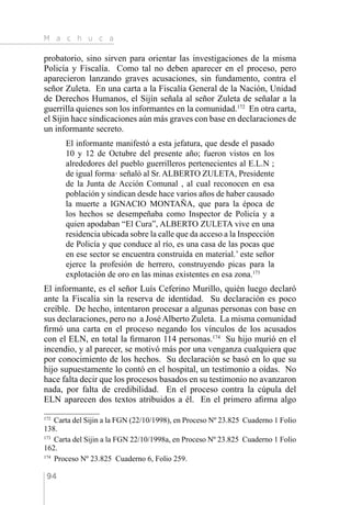 M a c h u c a
94
probatorio, sino sirven para orientar las investigaciones de la misma
Policía y Fiscalía. Como tal no deben aparecer en el proceso, pero
aparecieron lanzando graves acusaciones, sin fundamento, contra el
señor Zuleta. En una carta a la Fiscalía General de la Nación, Unidad
de Derechos Humanos, el Sijín señala al señor Zuleta de señalar a la
guerrilla quienes son los informantes en la comunidad.172
En otra carta,
el Sijin hace sindicaciones aún más graves con base en declaraciones de
un informante secreto.
El informante manifestó a esta jefatura, que desde el pasado
10 y 12 de Octubre del presente año; fueron vistos en los
alrededores del pueblo guerrilleros pertenecientes al E.L.N ;
de igual forma· señaló al Sr. ALBERTO ZULETA, Presidente
de la Junta de Acción Comunal , al cual reconocen en esa
población y sindican desde hace varios años de haber causado
la muerte a IGNACIO MONTAÑA, que para la época de
los hechos se desempeñaba como Inspector de Policía y a
quien apodaban “El Cura”, ALBERTO ZULETA vive en una
residencia ubicada sobre la calle que da acceso a la Inspección
de Policía y que conduce al río, es una casa de las pocas que
en ese sector se encuentra construida en material.’ este señor
ejerce la profesión de herrero, construyendo picas para la
explotación de oro en las minas existentes en esa zona.173
El informante, es el señor Luís Ceferino Murillo, quién luego declaró
ante la Fiscalía sin la reserva de identidad. Su declaración es poco
creíble. De hecho, intentaron procesar a algunas personas con base en
sus declaraciones, pero no a José Alberto Zuleta. La misma comunidad
firmó una carta en el proceso negando los vínculos de los acusados
con el ELN, en total la firmaron 114 personas.174
Su hijo murió en el
incendio, y al parecer, se motivó más por una venganza cualquiera que
por conocimiento de los hechos. Su declaración se basó en lo que su
hijo supuestamente lo contó en el hospital, un testimonio a oídas. No
hace falta decir que los procesos basados en su testimonio no avanzaron
nada, por falta de credibilidad. En el proceso contra la cúpula del
ELN aparecen dos textos atribuidos a él. En el primero afirma algo
172 
Carta del Sijin a la FGN (22/10/1998), en Proceso Nº 23.825 Cuaderno 1 Folio
138.
173 
Carta del Sijin a la FGN 22/10/1998a, en Proceso Nº 23.825 Cuaderno 1 Folio
162.
174 
Proceso Nº 23.825 Cuaderno 6, Folio 259.
 