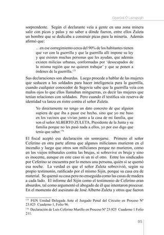 Gearóid Ó Loingsigh
95
sorprendente. Según el declarante veía a gente en una zona minera
salir con picos y palas y no saber a dónde fueron, entre ellos Zuleta
un hombre que se dedicaba a construir picas para la minería. Además
afirmó que:
…en ese corregimiento cerca del 90% de los habitantes tienen
que ver con la guerrilla y que la guerrilla allí impone su ley
y que existen muchas personas que les ayudan, que además
existen milicias urbanas, conformadas por ‘desocupados de
la misma región que no quieren trabajar’ y que se ponen a
órdenes de la guerrilla.175
Sus declaraciones son absurdas. Luego procede a hablar de las mujeres
que seducen a los soldados para hacer inteligencia para la guerrilla,
cuando cualquier conocedor de Segovia sabe que la guerrilla veía con
malos ojos lo que ellos llamaban minguerras, es decir las mujeres que
tenían relaciones con soldados. Pero cuando él testifica sin reserva de
identidad va lanza en ristre contra el señor Zuleta.
Yo directamente no tengo un dato concreto de que alguien
supiera de que iba a pasar ese hecho, sino que yo me baso
en los vecinos que vivían junto a la casa de mi familia, que
son el señor ALBERTO ZULETA, Presidente de la Junta y su
familia porque no les pasó nada a ellos, yo por eso digo que
tenía que saber.176
El fiscal aceptó esa declaración sin sonrojarse. Primero el señor
Ceferino en otra parte afirma que algunos milicianos murieron en el
incendio y luego que otros son milicianos porque no murieron, como
en los viejos tribunales contra las brujas, si sobrevive es bruja y sino
es inocente, aunque en este caso ni un ni el otro. Entre los sindicados
por Ceferino se encuentra por lo menos una persona, quién sí se quemó
esa noche. La verdad es que el señor Zuleta sobrevivió, según su
propio testimonio, ratificado por el mismo Sijin, porque su casa era de
material. Se quemó su casa pero no enseguida como las casas de madera
a cada lado. El informe del Sijin como el testimonio de Ceferino eran
absurdos, tal como argumentó el abogado de él que intentaron procesar.
En el momento del asesinato de José Alberto Zuleta y otros que fueron
175 
FGN Unidad Delegada Ante el Juzgado Penal del Circuito en Proceso Nº
23.825 Cuaderno 1, Folio 96.
176 
Declaración de Luís Ceferino Murillo en Proceso Nº 23.825 Cuaderno 1 Folio
211.
 